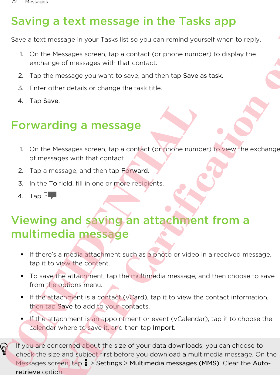 Saving a text message in the Tasks appSave a text message in your Tasks list so you can remind yourself when to reply.1. On the Messages screen, tap a contact (or phone number) to display theexchange of messages with that contact.2. Tap the message you want to save, and then tap Save as task.3. Enter other details or change the task title.4. Tap Save.Forwarding a message1. On the Messages screen, tap a contact (or phone number) to view the exchangeof messages with that contact.2. Tap a message, and then tap Forward.3. In the To field, fill in one or more recipients.4. Tap  .Viewing and saving an attachment from amultimedia message§If there’s a media attachment such as a photo or video in a received message,tap it to view the content.§To save the attachment, tap the multimedia message, and then choose to savefrom the options menu.§If the attachment is a contact (vCard), tap it to view the contact information,then tap Save to add to your contacts.§If the attachment is an appointment or event (vCalendar), tap it to choose thecalendar where to save it, and then tap Import.If you are concerned about the size of your data downloads, you can choose tocheck the size and subject first before you download a multimedia message. On theMessages screen, tap   &gt; Settings &gt; Multimedia messages (MMS). Clear the Auto-retrieve option.72 MessagesHTC CONFIDENTIAL For R&amp;TTE Certification only