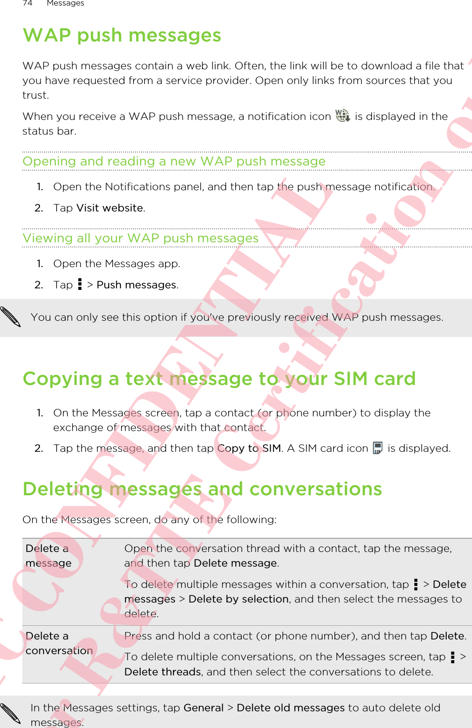 WAP push messagesWAP push messages contain a web link. Often, the link will be to download a file thatyou have requested from a service provider. Open only links from sources that youtrust.When you receive a WAP push message, a notification icon   is displayed in thestatus bar.Opening and reading a new WAP push message1. Open the Notifications panel, and then tap the push message notification.2. Tap Visit website.Viewing all your WAP push messages1. Open the Messages app.2. Tap   &gt; Push messages. You can only see this option if you&apos;ve previously received WAP push messages.Copying a text message to your SIM card1. On the Messages screen, tap a contact (or phone number) to display theexchange of messages with that contact.2. Tap the message, and then tap Copy to SIM. A SIM card icon   is displayed.Deleting messages and conversationsOn the Messages screen, do any of the following:Delete amessageOpen the conversation thread with a contact, tap the message,and then tap Delete message.To delete multiple messages within a conversation, tap   &gt; Deletemessages &gt; Delete by selection, and then select the messages todelete.Delete aconversationPress and hold a contact (or phone number), and then tap Delete.To delete multiple conversations, on the Messages screen, tap   &gt;Delete threads, and then select the conversations to delete.In the Messages settings, tap General &gt; Delete old messages to auto delete oldmessages.74 MessagesHTC CONFIDENTIAL For R&amp;TTE Certification only