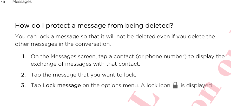 How do I protect a message from being deleted?You can lock a message so that it will not be deleted even if you delete theother messages in the conversation.1. On the Messages screen, tap a contact (or phone number) to display theexchange of messages with that contact.2. Tap the message that you want to lock.3. Tap Lock message on the options menu. A lock icon   is displayed.75 MessagesHTC CONFIDENTIAL For R&amp;TTE Certification only