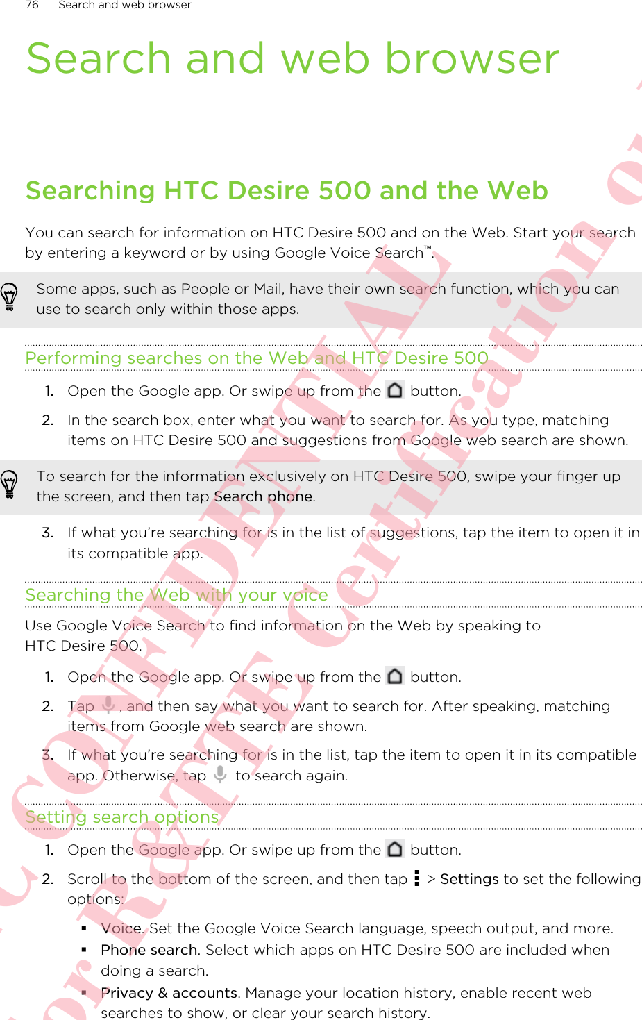 Search and web browserSearching HTC Desire 500 and the WebYou can search for information on HTC Desire 500 and on the Web. Start your searchby entering a keyword or by using Google Voice Search™.Some apps, such as People or Mail, have their own search function, which you canuse to search only within those apps.Performing searches on the Web and HTC Desire 5001. Open the Google app. Or swipe up from the   button.2. In the search box, enter what you want to search for. As you type, matchingitems on HTC Desire 500 and suggestions from Google web search are shown.To search for the information exclusively on HTC Desire 500, swipe your finger upthe screen, and then tap Search phone.3. If what you’re searching for is in the list of suggestions, tap the item to open it inits compatible app.Searching the Web with your voiceUse Google Voice Search to find information on the Web by speaking toHTC Desire 500.1. Open the Google app. Or swipe up from the   button.2. Tap  , and then say what you want to search for. After speaking, matchingitems from Google web search are shown.3. If what you’re searching for is in the list, tap the item to open it in its compatibleapp. Otherwise, tap   to search again.Setting search options1. Open the Google app. Or swipe up from the   button.2. Scroll to the bottom of the screen, and then tap   &gt; Settings to set the followingoptions:§Voice. Set the Google Voice Search language, speech output, and more.§Phone search. Select which apps on HTC Desire 500 are included whendoing a search.§Privacy &amp; accounts. Manage your location history, enable recent websearches to show, or clear your search history.76 Search and web browserHTC CONFIDENTIAL For R&amp;TTE Certification only