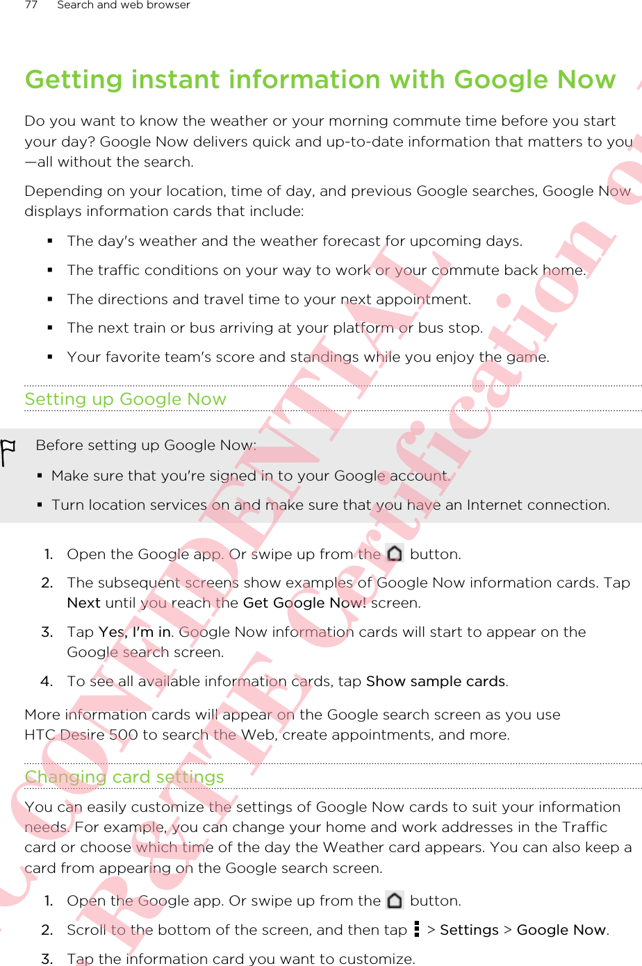 Getting instant information with Google NowDo you want to know the weather or your morning commute time before you startyour day? Google Now delivers quick and up-to-date information that matters to you—all without the search.Depending on your location, time of day, and previous Google searches, Google Nowdisplays information cards that include:§The day&apos;s weather and the weather forecast for upcoming days.§The traffic conditions on your way to work or your commute back home.§The directions and travel time to your next appointment.§The next train or bus arriving at your platform or bus stop.§Your favorite team&apos;s score and standings while you enjoy the game.Setting up Google NowBefore setting up Google Now:§Make sure that you&apos;re signed in to your Google account.§Turn location services on and make sure that you have an Internet connection.1. Open the Google app. Or swipe up from the   button.2. The subsequent screens show examples of Google Now information cards. TapNext until you reach the Get Google Now! screen.3. Tap Yes, I&apos;m in. Google Now information cards will start to appear on theGoogle search screen.4. To see all available information cards, tap Show sample cards.More information cards will appear on the Google search screen as you useHTC Desire 500 to search the Web, create appointments, and more.Changing card settingsYou can easily customize the settings of Google Now cards to suit your informationneeds. For example, you can change your home and work addresses in the Trafficcard or choose which time of the day the Weather card appears. You can also keep acard from appearing on the Google search screen.1. Open the Google app. Or swipe up from the   button.2. Scroll to the bottom of the screen, and then tap   &gt; Settings &gt; Google Now.3. Tap the information card you want to customize.77 Search and web browserHTC CONFIDENTIAL For R&amp;TTE Certification only