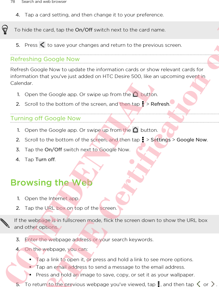 4. Tap a card setting, and then change it to your preference. To hide the card, tap the On/Off switch next to the card name.5. Press   to save your changes and return to the previous screen.Refreshing Google NowRefresh Google Now to update the information cards or show relevant cards forinformation that you&apos;ve just added on HTC Desire 500, like an upcoming event inCalendar.1. Open the Google app. Or swipe up from the   button.2. Scroll to the bottom of the screen, and then tap   &gt; Refresh.Turning off Google Now1. Open the Google app. Or swipe up from the   button.2. Scroll to the bottom of the screen, and then tap   &gt; Settings &gt; Google Now.3. Tap the On/Off switch next to Google Now.4. Tap Turn off.Browsing the Web1. Open the Internet app.2. Tap the URL box on top of the screen. If the webpage is in fullscreen mode, flick the screen down to show the URL boxand other options.3. Enter the webpage address or your search keywords.4. On the webpage, you can:§Tap a link to open it, or press and hold a link to see more options.§Tap an email address to send a message to the email address.§Press and hold an image to save, copy, or set it as your wallpaper.5. To return to the previous webpage you&apos;ve viewed, tap  , and then tap   or  .78 Search and web browserHTC CONFIDENTIAL For R&amp;TTE Certification only