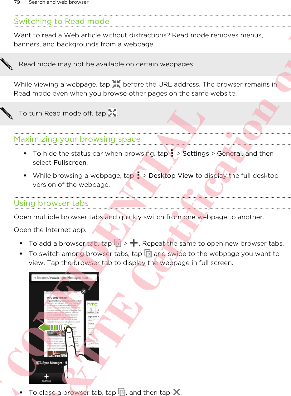 Switching to Read modeWant to read a Web article without distractions? Read mode removes menus,banners, and backgrounds from a webpage.Read mode may not be available on certain webpages.While viewing a webpage, tap   before the URL address. The browser remains inRead mode even when you browse other pages on the same website.To turn Read mode off, tap  .Maximizing your browsing space§To hide the status bar when browsing, tap   &gt; Settings &gt; General, and thenselect Fullscreen.§While browsing a webpage, tap   &gt; Desktop View to display the full desktopversion of the webpage.Using browser tabsOpen multiple browser tabs and quickly switch from one webpage to another.Open the Internet app.§To add a browser tab, tap   &gt;  . Repeat the same to open new browser tabs.§To switch among browser tabs, tap   and swipe to the webpage you want toview. Tap the browser tab to display the webpage in full screen.§To close a browser tab, tap  , and then tap  .79 Search and web browserHTC CONFIDENTIAL For R&amp;TTE Certification only