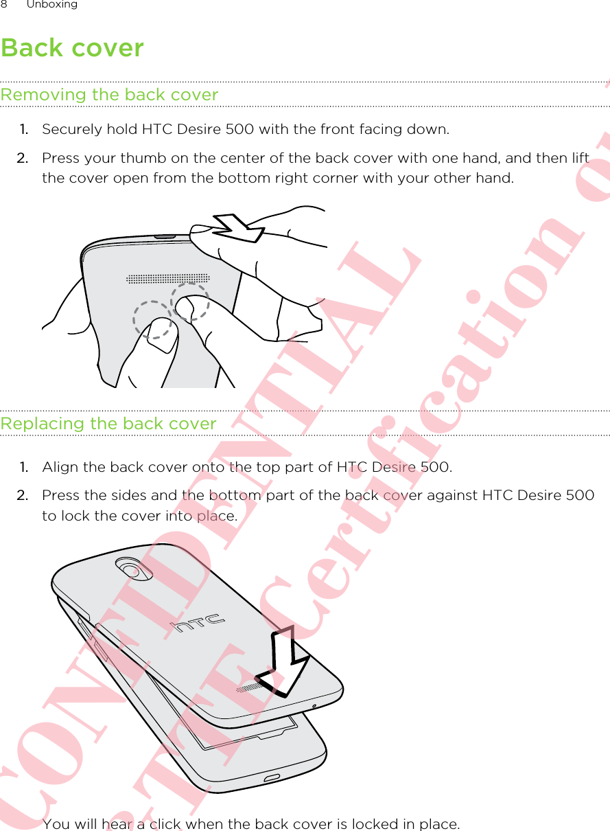 Back coverRemoving the back cover1. Securely hold HTC Desire 500 with the front facing down.2. Press your thumb on the center of the back cover with one hand, and then liftthe cover open from the bottom right corner with your other hand. Replacing the back cover1. Align the back cover onto the top part of HTC Desire 500.2. Press the sides and the bottom part of the back cover against HTC Desire 500to lock the cover into place. You will hear a click when the back cover is locked in place.8 UnboxingHTC CONFIDENTIAL For R&amp;TTE Certification only