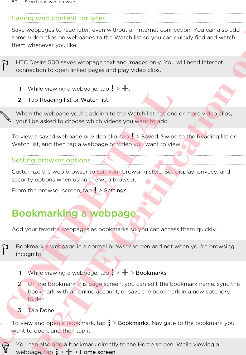 Saving web content for laterSave webpages to read later, even without an Internet connection. You can also addsome video clips on webpages to the Watch list so you can quickly find and watchthem whenever you like.HTC Desire 500 saves webpage text and images only. You will need Internetconnection to open linked pages and play video clips.1. While viewing a webpage, tap   &gt;  .2. Tap Reading list or Watch list. When the webpage you&apos;re adding to the Watch list has one or more video clips,you&apos;ll be asked to choose which videos you want to add.To view a saved webpage or video clip, tap   &gt; Saved. Swipe to the Reading list orWatch list, and then tap a webpage or video you want to view.Setting browser optionsCustomize the web browser to suit your browsing style. Set display, privacy, andsecurity options when using the web browser.From the browser screen, tap   &gt; Settings.Bookmarking a webpageAdd your favorite webpages as bookmarks so you can access them quickly.Bookmark a webpage in a normal browser screen and not when you&apos;re browsingincognito.1. While viewing a webpage, tap   &gt;   &gt; Bookmarks.2. On the Bookmark this page screen, you can edit the bookmark name, sync thebookmark with an online account, or save the bookmark in a new categoryfolder.3. Tap Done.To view and open a bookmark, tap   &gt; Bookmarks. Navigate to the bookmark youwant to open, and then tap it.You can also add a bookmark directly to the Home screen. While viewing awebpage, tap   &gt;   &gt; Home screen.80 Search and web browserHTC CONFIDENTIAL For R&amp;TTE Certification only