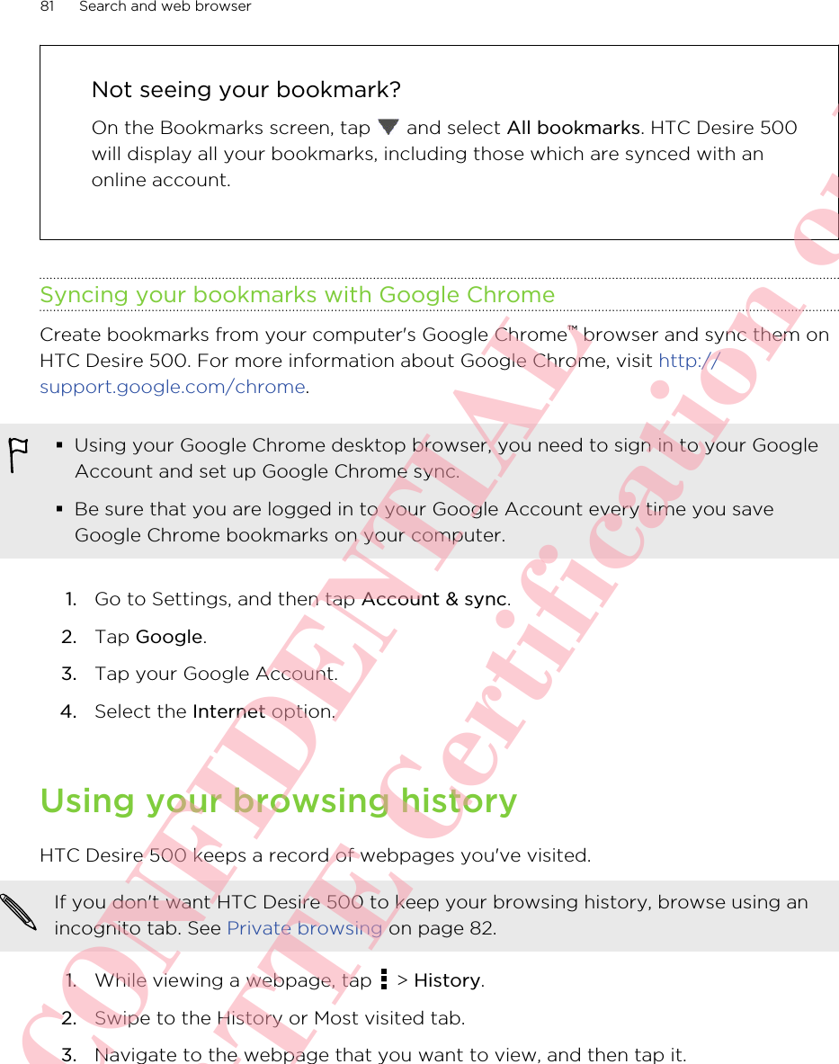 Not seeing your bookmark?On the Bookmarks screen, tap   and select All bookmarks. HTC Desire 500will display all your bookmarks, including those which are synced with anonline account.Syncing your bookmarks with Google ChromeCreate bookmarks from your computer&apos;s Google Chrome™ browser and sync them onHTC Desire 500. For more information about Google Chrome, visit http://support.google.com/chrome.§Using your Google Chrome desktop browser, you need to sign in to your GoogleAccount and set up Google Chrome sync.§Be sure that you are logged in to your Google Account every time you saveGoogle Chrome bookmarks on your computer.1. Go to Settings, and then tap Account &amp; sync.2. Tap Google.3. Tap your Google Account.4. Select the Internet option.Using your browsing historyHTC Desire 500 keeps a record of webpages you&apos;ve visited.If you don&apos;t want HTC Desire 500 to keep your browsing history, browse using anincognito tab. See Private browsing on page 82.1. While viewing a webpage, tap   &gt; History.2. Swipe to the History or Most visited tab.3. Navigate to the webpage that you want to view, and then tap it.81 Search and web browserHTC CONFIDENTIAL For R&amp;TTE Certification only