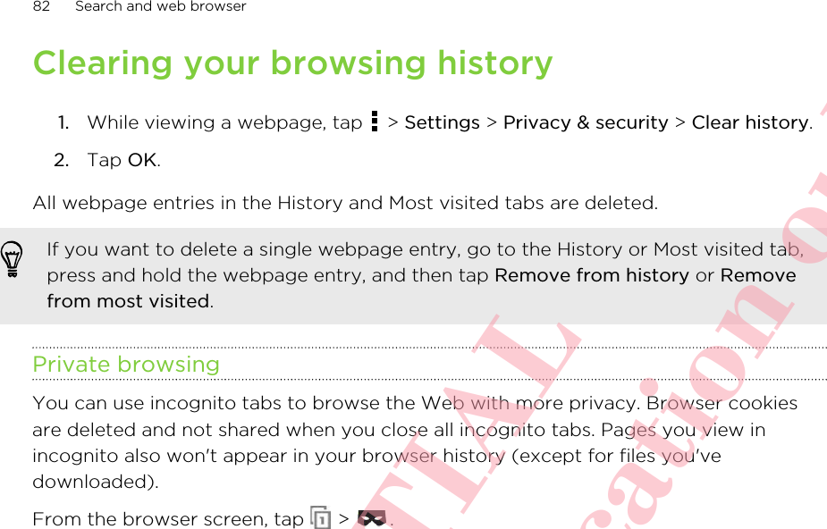 Clearing your browsing history1. While viewing a webpage, tap   &gt; Settings &gt; Privacy &amp; security &gt; Clear history.2. Tap OK.All webpage entries in the History and Most visited tabs are deleted.If you want to delete a single webpage entry, go to the History or Most visited tab,press and hold the webpage entry, and then tap Remove from history or Removefrom most visited.Private browsingYou can use incognito tabs to browse the Web with more privacy. Browser cookiesare deleted and not shared when you close all incognito tabs. Pages you view inincognito also won&apos;t appear in your browser history (except for files you&apos;vedownloaded).From the browser screen, tap   &gt;  .82 Search and web browserHTC CONFIDENTIAL For R&amp;TTE Certification only