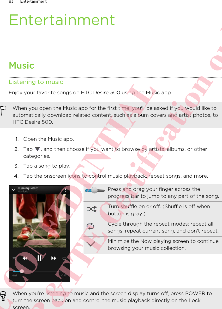 EntertainmentMusicListening to musicEnjoy your favorite songs on HTC Desire 500 using the Music app.When you open the Music app for the first time, you&apos;ll be asked if you would like toautomatically download related content, such as album covers and artist photos, toHTC Desire 500.1. Open the Music app.2. Tap  , and then choose if you want to browse by artists, albums, or othercategories.3. Tap a song to play.4. Tap the onscreen icons to control music playback, repeat songs, and more.Press and drag your finger across theprogress bar to jump to any part of the song.Turn shuffle on or off. (Shuffle is off whenbutton is gray.)Cycle through the repeat modes: repeat allsongs, repeat current song, and don’t repeat.Minimize the Now playing screen to continuebrowsing your music collection.When you&apos;re listening to music and the screen display turns off, press POWER toturn the screen back on and control the music playback directly on the Lockscreen.83 EntertainmentHTC CONFIDENTIAL For R&amp;TTE Certification only