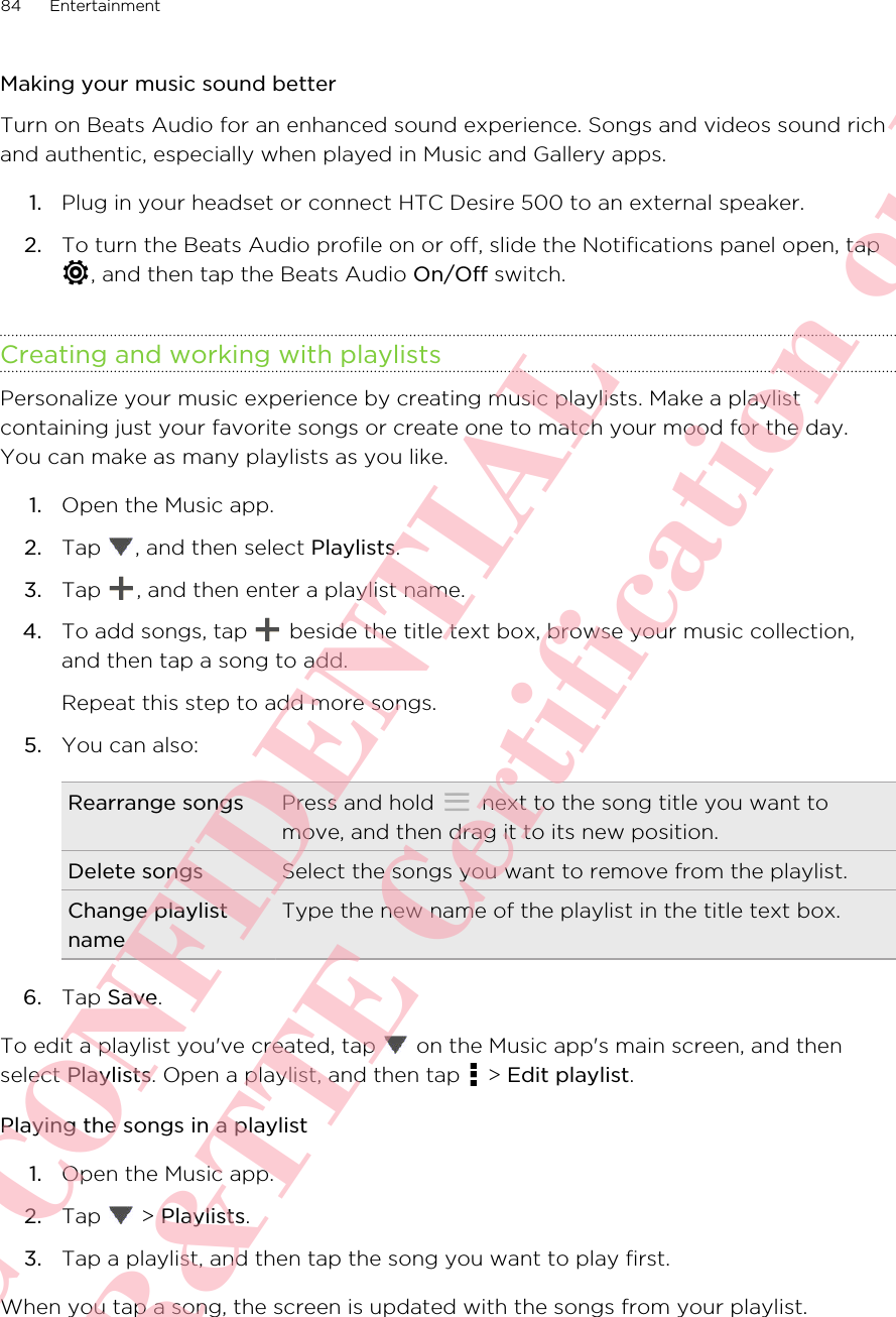 Making your music sound betterTurn on Beats Audio for an enhanced sound experience. Songs and videos sound richand authentic, especially when played in Music and Gallery apps.1. Plug in your headset or connect HTC Desire 500 to an external speaker.2. To turn the Beats Audio profile on or off, slide the Notifications panel open, tap, and then tap the Beats Audio On/Off switch.Creating and working with playlistsPersonalize your music experience by creating music playlists. Make a playlistcontaining just your favorite songs or create one to match your mood for the day.You can make as many playlists as you like.1. Open the Music app.2. Tap  , and then select Playlists.3. Tap  , and then enter a playlist name.4. To add songs, tap   beside the title text box, browse your music collection,and then tap a song to add. Repeat this step to add more songs.5. You can also:Rearrange songs Press and hold   next to the song title you want tomove, and then drag it to its new position.Delete songs Select the songs you want to remove from the playlist.Change playlistnameType the new name of the playlist in the title text box.6. Tap Save.To edit a playlist you&apos;ve created, tap   on the Music app&apos;s main screen, and thenselect Playlists. Open a playlist, and then tap   &gt; Edit playlist.Playing the songs in a playlist1. Open the Music app.2. Tap   &gt; Playlists.3. Tap a playlist, and then tap the song you want to play first.When you tap a song, the screen is updated with the songs from your playlist.84 EntertainmentHTC CONFIDENTIAL For R&amp;TTE Certification only