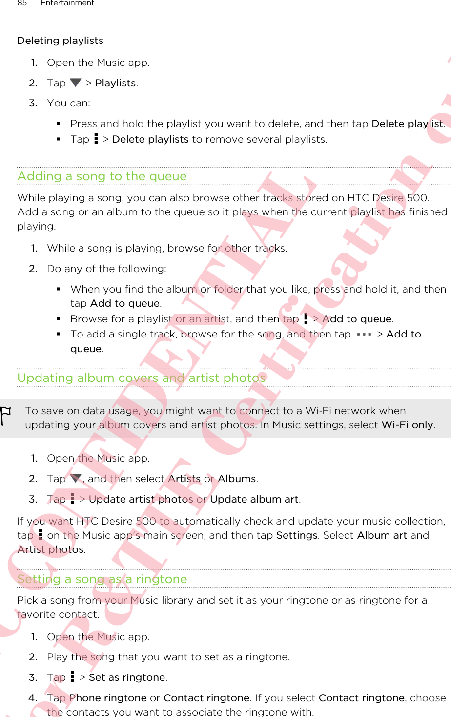 Deleting playlists1. Open the Music app.2. Tap   &gt; Playlists.3. You can:§Press and hold the playlist you want to delete, and then tap Delete playlist.§Tap   &gt; Delete playlists to remove several playlists.Adding a song to the queueWhile playing a song, you can also browse other tracks stored on HTC Desire 500.Add a song or an album to the queue so it plays when the current playlist has finishedplaying.1. While a song is playing, browse for other tracks.2. Do any of the following:§When you find the album or folder that you like, press and hold it, and thentap Add to queue.§Browse for a playlist or an artist, and then tap   &gt; Add to queue.§To add a single track, browse for the song, and then tap   &gt; Add toqueue.Updating album covers and artist photosTo save on data usage, you might want to connect to a Wi‑Fi network whenupdating your album covers and artist photos. In Music settings, select Wi-Fi only.1. Open the Music app.2. Tap  , and then select Artists or Albums.3. Tap   &gt; Update artist photos or Update album art.If you want HTC Desire 500 to automatically check and update your music collection,tap   on the Music app&apos;s main screen, and then tap Settings. Select Album art andArtist photos.Setting a song as a ringtonePick a song from your Music library and set it as your ringtone or as ringtone for afavorite contact.1. Open the Music app.2. Play the song that you want to set as a ringtone.3. Tap   &gt; Set as ringtone.4. Tap Phone ringtone or Contact ringtone. If you select Contact ringtone, choosethe contacts you want to associate the ringtone with.85 EntertainmentHTC CONFIDENTIAL For R&amp;TTE Certification only