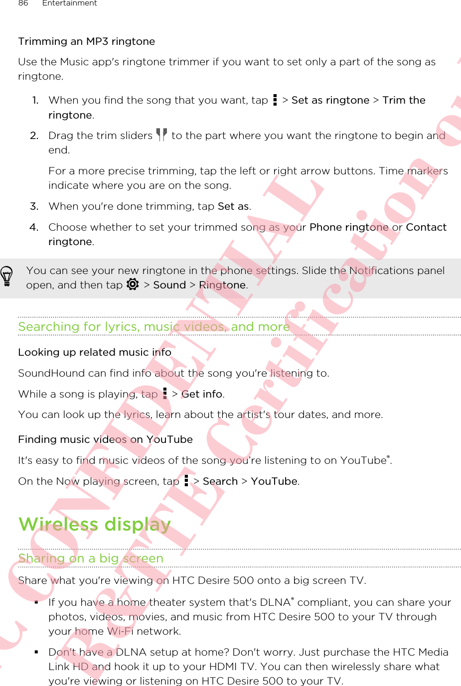 Trimming an MP3 ringtoneUse the Music app&apos;s ringtone trimmer if you want to set only a part of the song asringtone.1. When you find the song that you want, tap   &gt; Set as ringtone &gt; Trim theringtone.2. Drag the trim sliders   to the part where you want the ringtone to begin andend. For a more precise trimming, tap the left or right arrow buttons. Time markersindicate where you are on the song.3. When you&apos;re done trimming, tap Set as.4. Choose whether to set your trimmed song as your Phone ringtone or Contactringtone.You can see your new ringtone in the phone settings. Slide the Notifications panelopen, and then tap   &gt; Sound &gt; Ringtone.Searching for lyrics, music videos, and moreLooking up related music infoSoundHound can find info about the song you&apos;re listening to.While a song is playing, tap   &gt; Get info.You can look up the lyrics, learn about the artist&apos;s tour dates, and more.Finding music videos on YouTubeIt&apos;s easy to find music videos of the song you’re listening to on YouTube®.On the Now playing screen, tap   &gt; Search &gt; YouTube.Wireless displaySharing on a big screenShare what you&apos;re viewing on HTC Desire 500 onto a big screen TV.§If you have a home theater system that&apos;s DLNA® compliant, you can share yourphotos, videos, movies, and music from HTC Desire 500 to your TV throughyour home Wi‑Fi network.§Don&apos;t have a DLNA setup at home? Don&apos;t worry. Just purchase the HTC MediaLink HD and hook it up to your HDMI TV. You can then wirelessly share whatyou&apos;re viewing or listening on HTC Desire 500 to your TV.86 EntertainmentHTC CONFIDENTIAL For R&amp;TTE Certification only