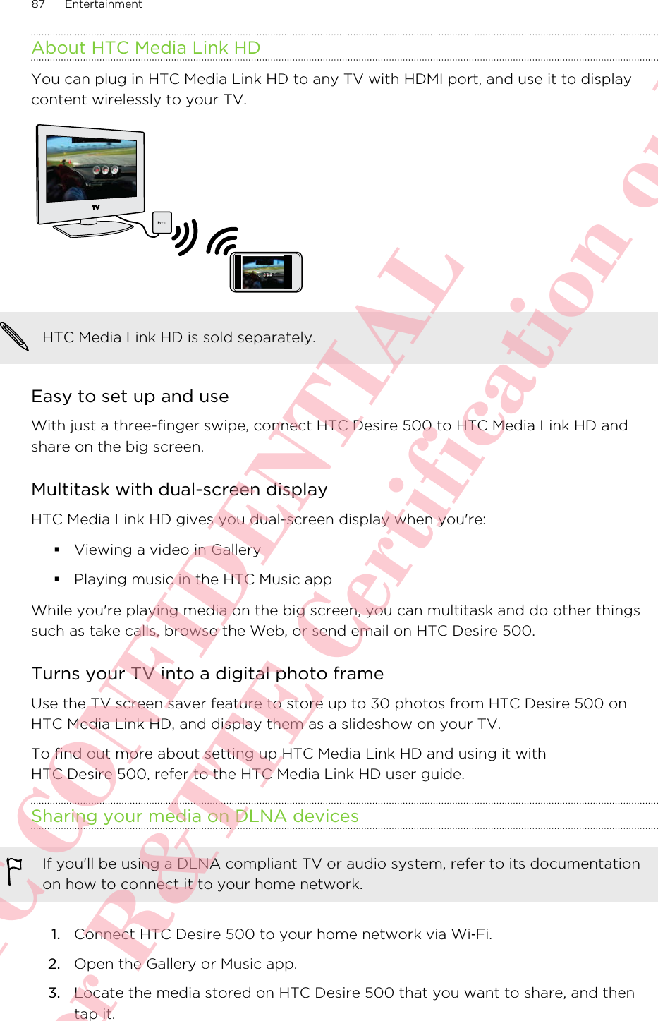 About HTC Media Link HDYou can plug in HTC Media Link HD to any TV with HDMI port, and use it to displaycontent wirelessly to your TV.HTC Media Link HD is sold separately.Easy to set up and useWith just a three-finger swipe, connect HTC Desire 500 to HTC Media Link HD andshare on the big screen.Multitask with dual-screen displayHTC Media Link HD gives you dual-screen display when you&apos;re:§Viewing a video in Gallery§Playing music in the HTC Music appWhile you&apos;re playing media on the big screen, you can multitask and do other thingssuch as take calls, browse the Web, or send email on HTC Desire 500.Turns your TV into a digital photo frameUse the TV screen saver feature to store up to 30 photos from HTC Desire 500 onHTC Media Link HD, and display them as a slideshow on your TV.To find out more about setting up HTC Media Link HD and using it withHTC Desire 500, refer to the HTC Media Link HD user guide.Sharing your media on DLNA devicesIf you&apos;ll be using a DLNA compliant TV or audio system, refer to its documentationon how to connect it to your home network.1. Connect HTC Desire 500 to your home network via Wi‑Fi.2. Open the Gallery or Music app.3. Locate the media stored on HTC Desire 500 that you want to share, and thentap it.87 EntertainmentHTC CONFIDENTIAL For R&amp;TTE Certification only