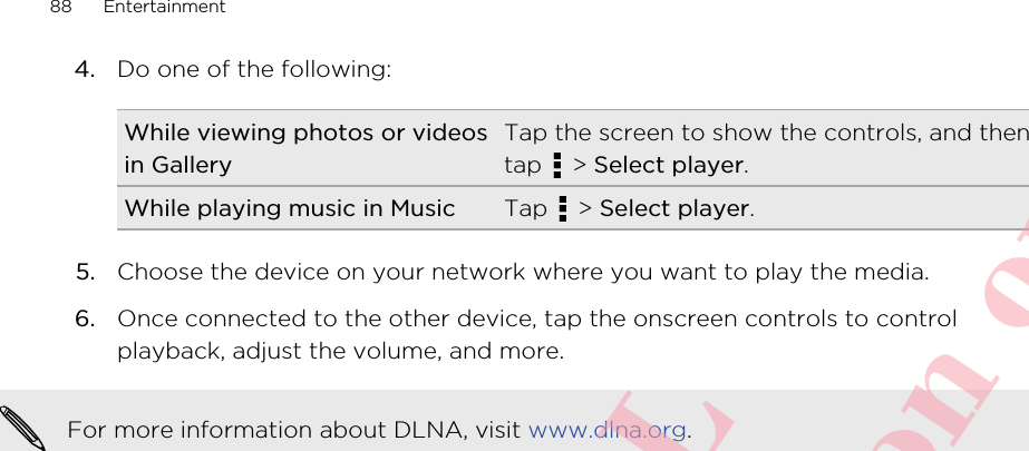 4. Do one of the following:While viewing photos or videosin GalleryTap the screen to show the controls, and thentap   &gt; Select player.While playing music in Music Tap   &gt; Select player.5. Choose the device on your network where you want to play the media.6. Once connected to the other device, tap the onscreen controls to controlplayback, adjust the volume, and more.For more information about DLNA, visit www.dlna.org.88 EntertainmentHTC CONFIDENTIAL For R&amp;TTE Certification only