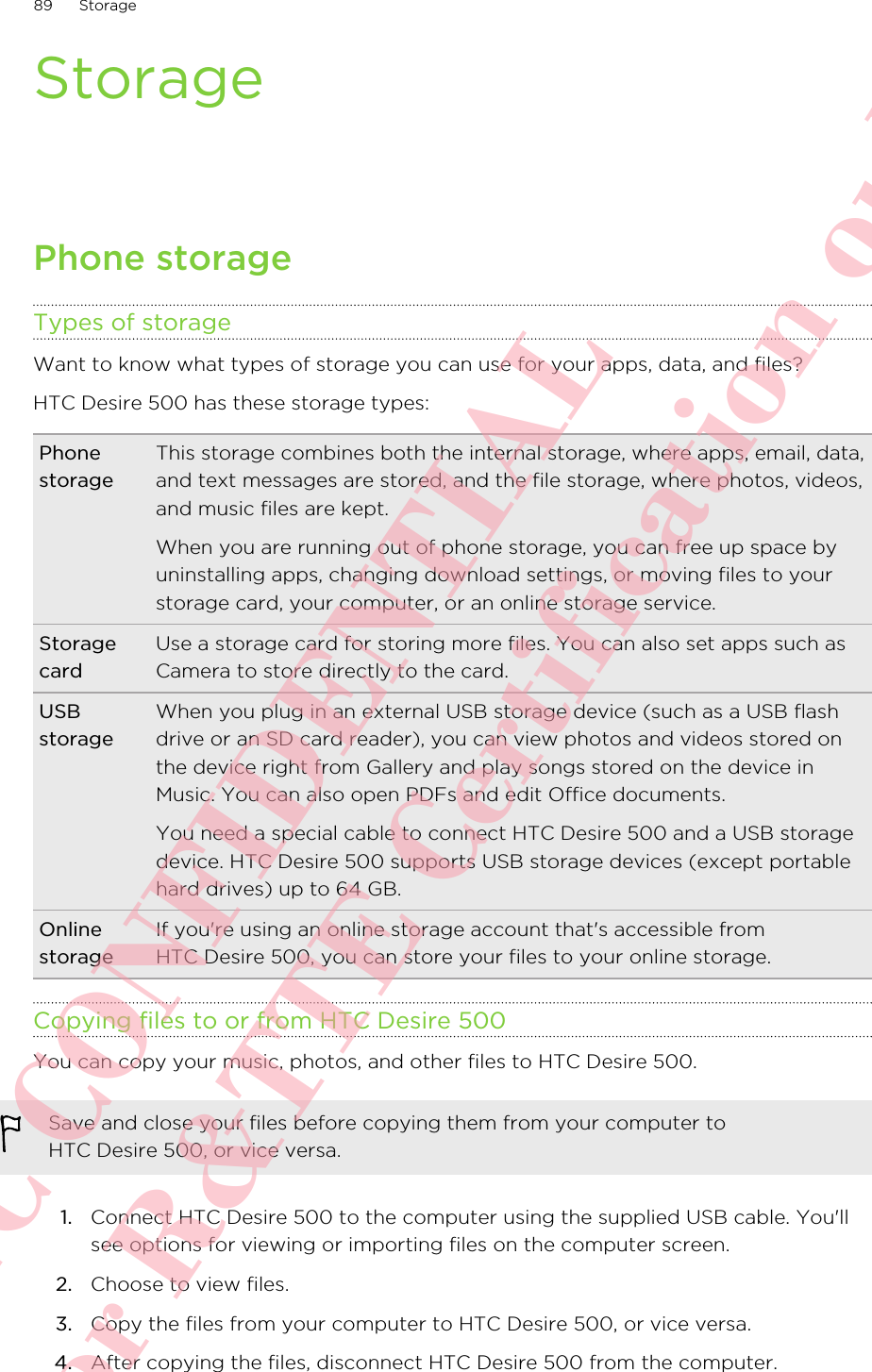 StoragePhone storageTypes of storageWant to know what types of storage you can use for your apps, data, and files?HTC Desire 500 has these storage types:PhonestorageThis storage combines both the internal storage, where apps, email, data,and text messages are stored, and the file storage, where photos, videos,and music files are kept.When you are running out of phone storage, you can free up space byuninstalling apps, changing download settings, or moving files to yourstorage card, your computer, or an online storage service.StoragecardUse a storage card for storing more files. You can also set apps such asCamera to store directly to the card.USBstorageWhen you plug in an external USB storage device (such as a USB flashdrive or an SD card reader), you can view photos and videos stored onthe device right from Gallery and play songs stored on the device inMusic. You can also open PDFs and edit Office documents.You need a special cable to connect HTC Desire 500 and a USB storagedevice. HTC Desire 500 supports USB storage devices (except portablehard drives) up to 64 GB.OnlinestorageIf you&apos;re using an online storage account that&apos;s accessible fromHTC Desire 500, you can store your files to your online storage.Copying files to or from HTC Desire 500You can copy your music, photos, and other files to HTC Desire 500.Save and close your files before copying them from your computer toHTC Desire 500, or vice versa.1. Connect HTC Desire 500 to the computer using the supplied USB cable. You&apos;llsee options for viewing or importing files on the computer screen.2. Choose to view files.3. Copy the files from your computer to HTC Desire 500, or vice versa.4. After copying the files, disconnect HTC Desire 500 from the computer.89 StorageHTC CONFIDENTIAL For R&amp;TTE Certification only