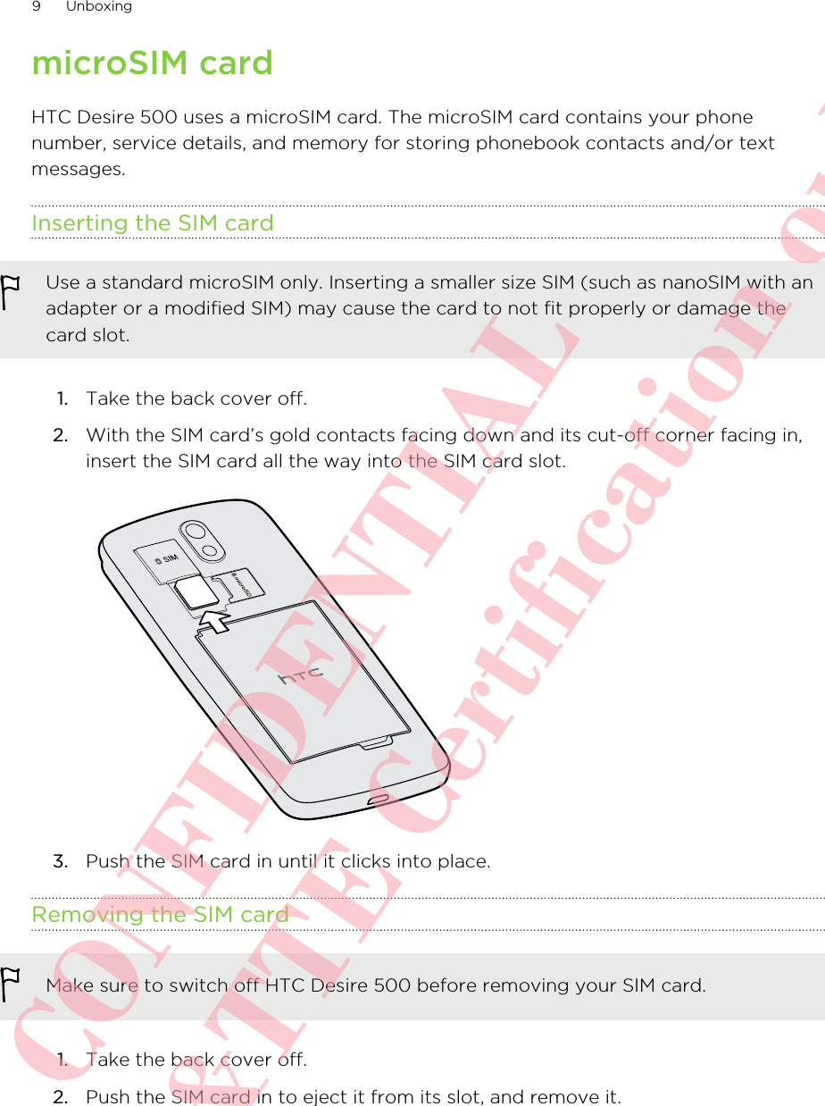 microSIM cardHTC Desire 500 uses a microSIM card. The microSIM card contains your phonenumber, service details, and memory for storing phonebook contacts and/or textmessages.Inserting the SIM cardUse a standard microSIM only. Inserting a smaller size SIM (such as nanoSIM with anadapter or a modified SIM) may cause the card to not fit properly or damage thecard slot.1. Take the back cover off.2. With the SIM card’s gold contacts facing down and its cut-off corner facing in,insert the SIM card all the way into the SIM card slot. 3. Push the SIM card in until it clicks into place.Removing the SIM cardMake sure to switch off HTC Desire 500 before removing your SIM card.1. Take the back cover off.2. Push the SIM card in to eject it from its slot, and remove it.9 UnboxingHTC CONFIDENTIAL For R&amp;TTE Certification only