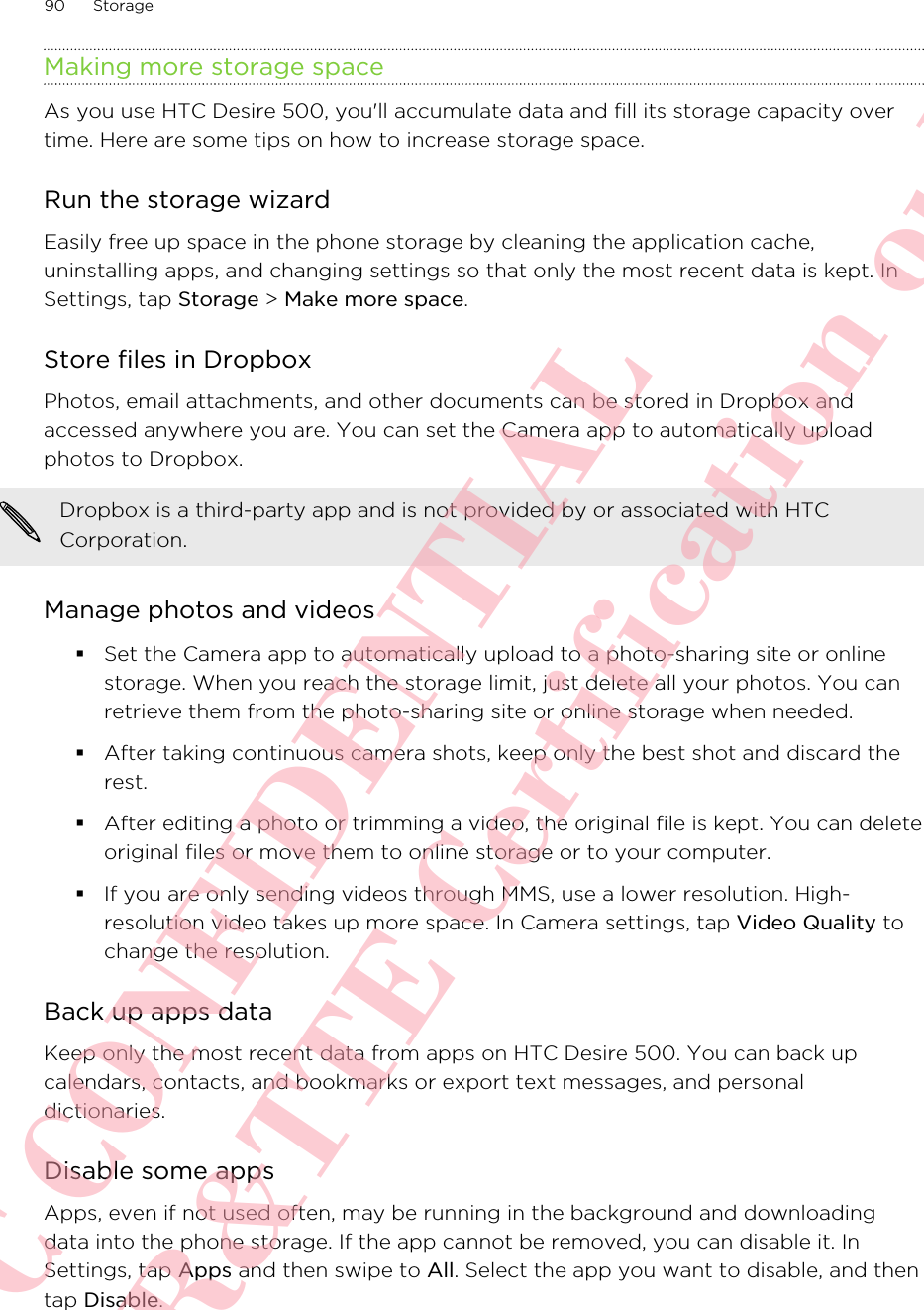 Making more storage spaceAs you use HTC Desire 500, you&apos;ll accumulate data and fill its storage capacity overtime. Here are some tips on how to increase storage space.Run the storage wizardEasily free up space in the phone storage by cleaning the application cache,uninstalling apps, and changing settings so that only the most recent data is kept. InSettings, tap Storage &gt; Make more space.Store files in DropboxPhotos, email attachments, and other documents can be stored in Dropbox andaccessed anywhere you are. You can set the Camera app to automatically uploadphotos to Dropbox.Dropbox is a third-party app and is not provided by or associated with HTCCorporation.Manage photos and videos§Set the Camera app to automatically upload to a photo-sharing site or onlinestorage. When you reach the storage limit, just delete all your photos. You canretrieve them from the photo-sharing site or online storage when needed.§After taking continuous camera shots, keep only the best shot and discard therest.§After editing a photo or trimming a video, the original file is kept. You can deleteoriginal files or move them to online storage or to your computer.§If you are only sending videos through MMS, use a lower resolution. High-resolution video takes up more space. In Camera settings, tap Video Quality tochange the resolution.Back up apps dataKeep only the most recent data from apps on HTC Desire 500. You can back upcalendars, contacts, and bookmarks or export text messages, and personaldictionaries.Disable some appsApps, even if not used often, may be running in the background and downloadingdata into the phone storage. If the app cannot be removed, you can disable it. InSettings, tap Apps and then swipe to All. Select the app you want to disable, and thentap Disable.90 StorageHTC CONFIDENTIAL For R&amp;TTE Certification only