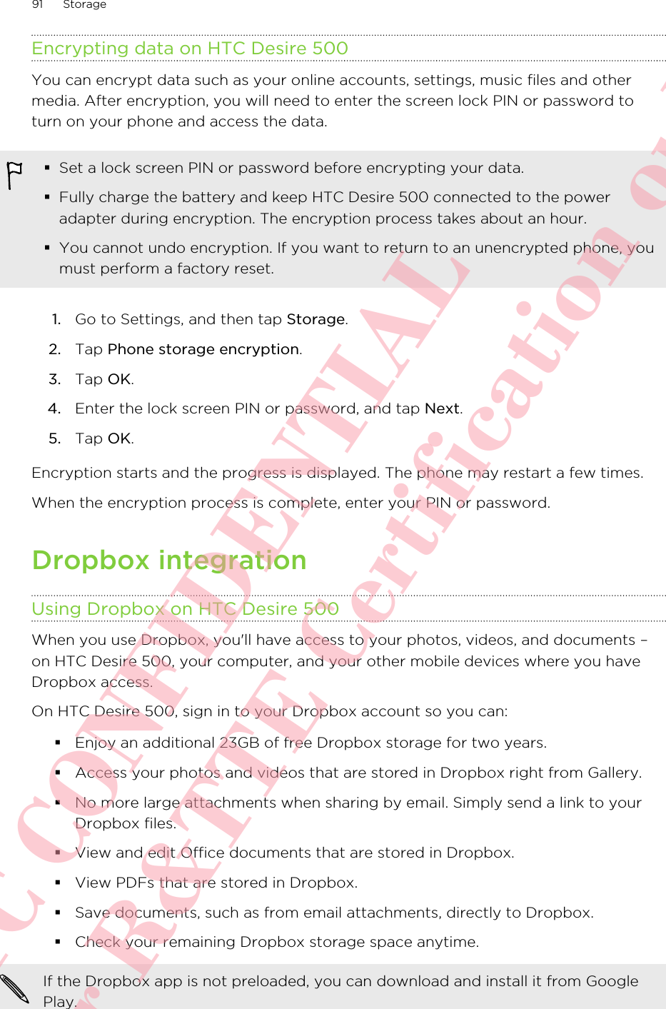 Encrypting data on HTC Desire 500You can encrypt data such as your online accounts, settings, music files and othermedia. After encryption, you will need to enter the screen lock PIN or password toturn on your phone and access the data.§Set a lock screen PIN or password before encrypting your data.§Fully charge the battery and keep HTC Desire 500 connected to the poweradapter during encryption. The encryption process takes about an hour.§You cannot undo encryption. If you want to return to an unencrypted phone, youmust perform a factory reset.1. Go to Settings, and then tap Storage.2. Tap Phone storage encryption.3. Tap OK.4. Enter the lock screen PIN or password, and tap Next.5. Tap OK.Encryption starts and the progress is displayed. The phone may restart a few times.When the encryption process is complete, enter your PIN or password.Dropbox integrationUsing Dropbox on HTC Desire 500When you use Dropbox, you&apos;ll have access to your photos, videos, and documents –on HTC Desire 500, your computer, and your other mobile devices where you haveDropbox access.On HTC Desire 500, sign in to your Dropbox account so you can:§Enjoy an additional 23GB of free Dropbox storage for two years.§Access your photos and videos that are stored in Dropbox right from Gallery.§No more large attachments when sharing by email. Simply send a link to yourDropbox files.§View and edit Office documents that are stored in Dropbox.§View PDFs that are stored in Dropbox.§Save documents, such as from email attachments, directly to Dropbox.§Check your remaining Dropbox storage space anytime.If the Dropbox app is not preloaded, you can download and install it from GooglePlay.91 StorageHTC CONFIDENTIAL For R&amp;TTE Certification only