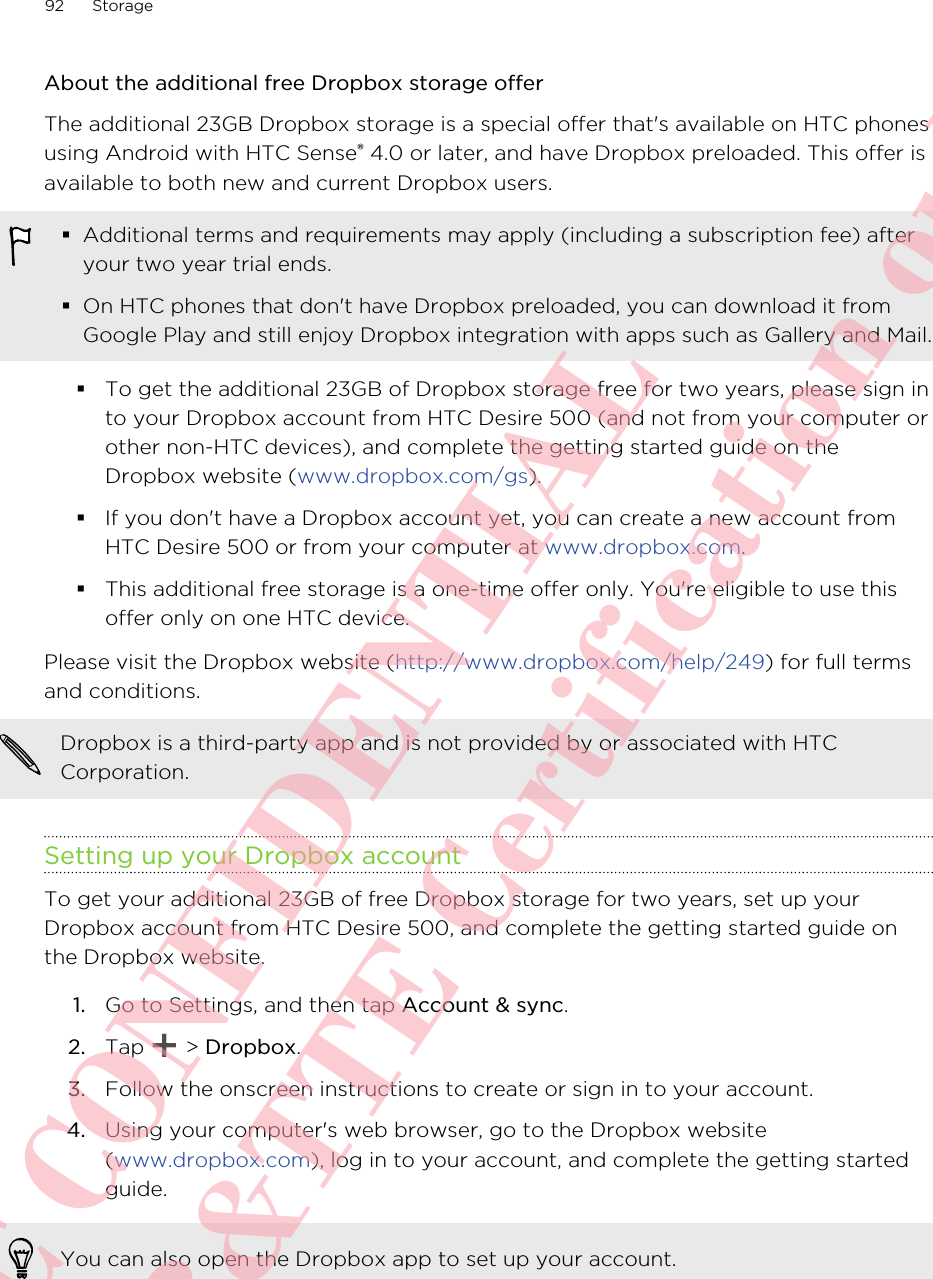 About the additional free Dropbox storage offerThe additional 23GB Dropbox storage is a special offer that&apos;s available on HTC phonesusing Android with HTC Sense® 4.0 or later, and have Dropbox preloaded. This offer isavailable to both new and current Dropbox users.§Additional terms and requirements may apply (including a subscription fee) afteryour two year trial ends.§On HTC phones that don&apos;t have Dropbox preloaded, you can download it fromGoogle Play and still enjoy Dropbox integration with apps such as Gallery and Mail.§To get the additional 23GB of Dropbox storage free for two years, please sign into your Dropbox account from HTC Desire 500 (and not from your computer orother non-HTC devices), and complete the getting started guide on theDropbox website (www.dropbox.com/gs).§If you don&apos;t have a Dropbox account yet, you can create a new account fromHTC Desire 500 or from your computer at www.dropbox.com.§This additional free storage is a one-time offer only. You&apos;re eligible to use thisoffer only on one HTC device.Please visit the Dropbox website (http://www.dropbox.com/help/249) for full termsand conditions.Dropbox is a third-party app and is not provided by or associated with HTCCorporation.Setting up your Dropbox accountTo get your additional 23GB of free Dropbox storage for two years, set up yourDropbox account from HTC Desire 500, and complete the getting started guide onthe Dropbox website.1. Go to Settings, and then tap Account &amp; sync.2. Tap   &gt; Dropbox.3. Follow the onscreen instructions to create or sign in to your account.4. Using your computer&apos;s web browser, go to the Dropbox website(www.dropbox.com), log in to your account, and complete the getting startedguide.You can also open the Dropbox app to set up your account.92 StorageHTC CONFIDENTIAL For R&amp;TTE Certification only
