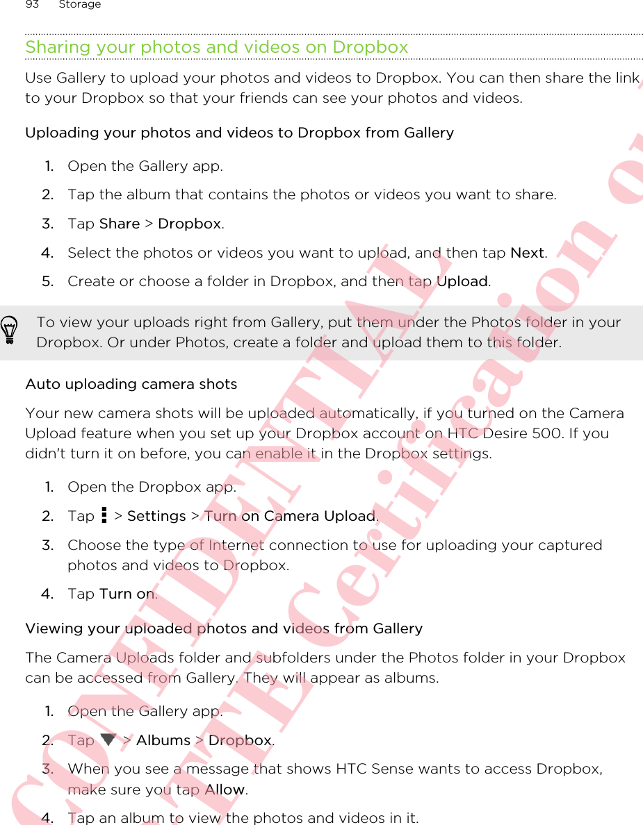 Sharing your photos and videos on DropboxUse Gallery to upload your photos and videos to Dropbox. You can then share the linkto your Dropbox so that your friends can see your photos and videos.Uploading your photos and videos to Dropbox from Gallery1. Open the Gallery app.2. Tap the album that contains the photos or videos you want to share.3. Tap Share &gt; Dropbox.4. Select the photos or videos you want to upload, and then tap Next.5. Create or choose a folder in Dropbox, and then tap Upload.To view your uploads right from Gallery, put them under the Photos folder in yourDropbox. Or under Photos, create a folder and upload them to this folder.Auto uploading camera shotsYour new camera shots will be uploaded automatically, if you turned on the CameraUpload feature when you set up your Dropbox account on HTC Desire 500. If youdidn&apos;t turn it on before, you can enable it in the Dropbox settings.1. Open the Dropbox app.2. Tap   &gt; Settings &gt; Turn on Camera Upload.3. Choose the type of Internet connection to use for uploading your capturedphotos and videos to Dropbox.4. Tap Turn on.Viewing your uploaded photos and videos from GalleryThe Camera Uploads folder and subfolders under the Photos folder in your Dropboxcan be accessed from Gallery. They will appear as albums.1. Open the Gallery app.2. Tap   &gt; Albums &gt; Dropbox.3. When you see a message that shows HTC Sense wants to access Dropbox,make sure you tap Allow.4. Tap an album to view the photos and videos in it.93 StorageHTC CONFIDENTIAL For R&amp;TTE Certification only