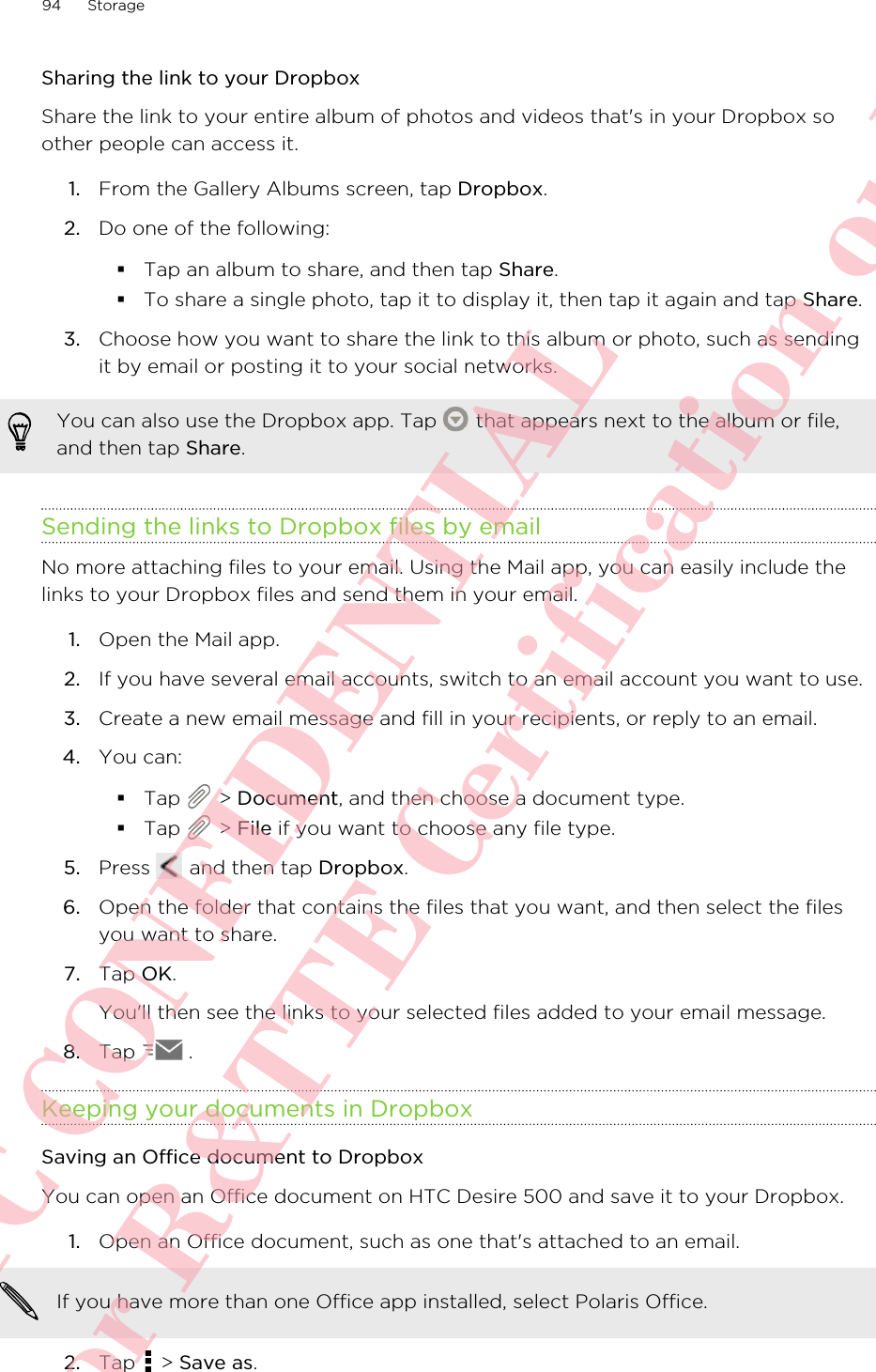 Sharing the link to your DropboxShare the link to your entire album of photos and videos that&apos;s in your Dropbox soother people can access it.1. From the Gallery Albums screen, tap Dropbox.2. Do one of the following:§Tap an album to share, and then tap Share.§To share a single photo, tap it to display it, then tap it again and tap Share.3. Choose how you want to share the link to this album or photo, such as sendingit by email or posting it to your social networks.You can also use the Dropbox app. Tap   that appears next to the album or file,and then tap Share.Sending the links to Dropbox files by emailNo more attaching files to your email. Using the Mail app, you can easily include thelinks to your Dropbox files and send them in your email.1. Open the Mail app.2. If you have several email accounts, switch to an email account you want to use.3. Create a new email message and fill in your recipients, or reply to an email.4. You can:§Tap   &gt; Document, and then choose a document type.§Tap   &gt; File if you want to choose any file type.5. Press   and then tap Dropbox.6. Open the folder that contains the files that you want, and then select the filesyou want to share.7. Tap OK. You&apos;ll then see the links to your selected files added to your email message.8. Tap  .Keeping your documents in DropboxSaving an Office document to DropboxYou can open an Office document on HTC Desire 500 and save it to your Dropbox.1. Open an Office document, such as one that&apos;s attached to an email. If you have more than one Office app installed, select Polaris Office.2. Tap   &gt; Save as.94 StorageHTC CONFIDENTIAL For R&amp;TTE Certification only