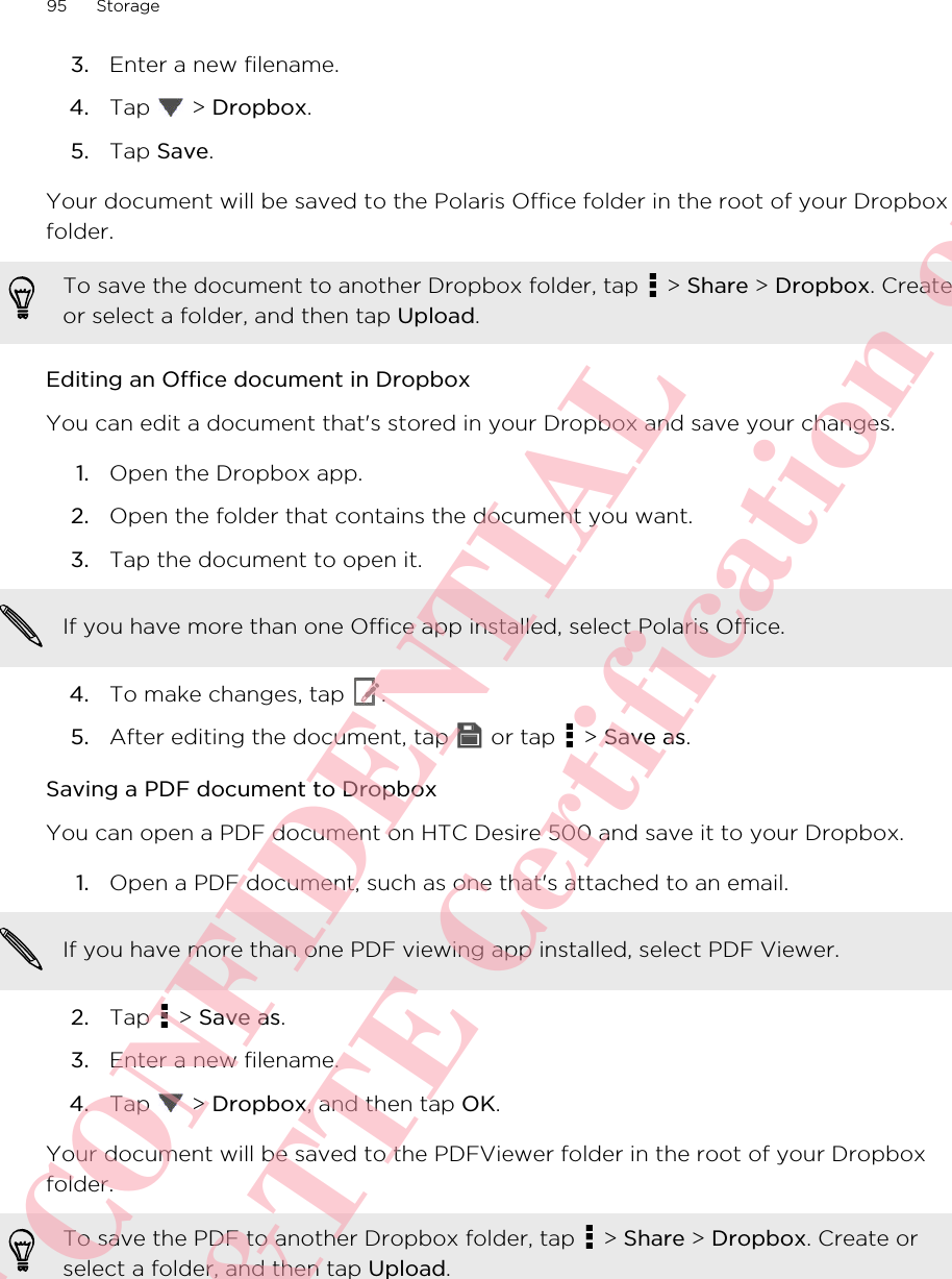 3. Enter a new filename.4. Tap   &gt; Dropbox.5. Tap Save.Your document will be saved to the Polaris Office folder in the root of your Dropboxfolder.To save the document to another Dropbox folder, tap   &gt; Share &gt; Dropbox. Createor select a folder, and then tap Upload.Editing an Office document in DropboxYou can edit a document that&apos;s stored in your Dropbox and save your changes.1. Open the Dropbox app.2. Open the folder that contains the document you want.3. Tap the document to open it. If you have more than one Office app installed, select Polaris Office.4. To make changes, tap  .5. After editing the document, tap   or tap   &gt; Save as.Saving a PDF document to DropboxYou can open a PDF document on HTC Desire 500 and save it to your Dropbox.1. Open a PDF document, such as one that&apos;s attached to an email. If you have more than one PDF viewing app installed, select PDF Viewer.2. Tap   &gt; Save as.3. Enter a new filename.4. Tap   &gt; Dropbox, and then tap OK.Your document will be saved to the PDFViewer folder in the root of your Dropboxfolder.To save the PDF to another Dropbox folder, tap   &gt; Share &gt; Dropbox. Create orselect a folder, and then tap Upload.95 StorageHTC CONFIDENTIAL For R&amp;TTE Certification only