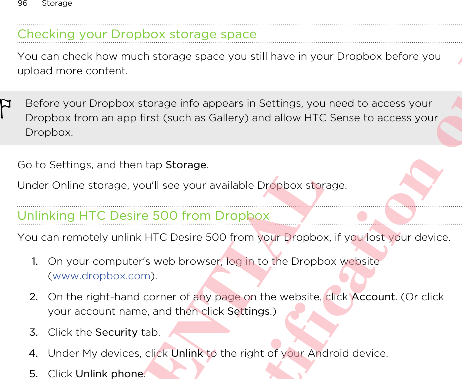 Checking your Dropbox storage spaceYou can check how much storage space you still have in your Dropbox before youupload more content.Before your Dropbox storage info appears in Settings, you need to access yourDropbox from an app first (such as Gallery) and allow HTC Sense to access yourDropbox.Go to Settings, and then tap Storage.Under Online storage, you&apos;ll see your available Dropbox storage.Unlinking HTC Desire 500 from DropboxYou can remotely unlink HTC Desire 500 from your Dropbox, if you lost your device.1. On your computer&apos;s web browser, log in to the Dropbox website(www.dropbox.com).2. On the right-hand corner of any page on the website, click Account. (Or clickyour account name, and then click Settings.)3. Click the Security tab.4. Under My devices, click Unlink to the right of your Android device.5. Click Unlink phone.96 StorageHTC CONFIDENTIAL For R&amp;TTE Certification only