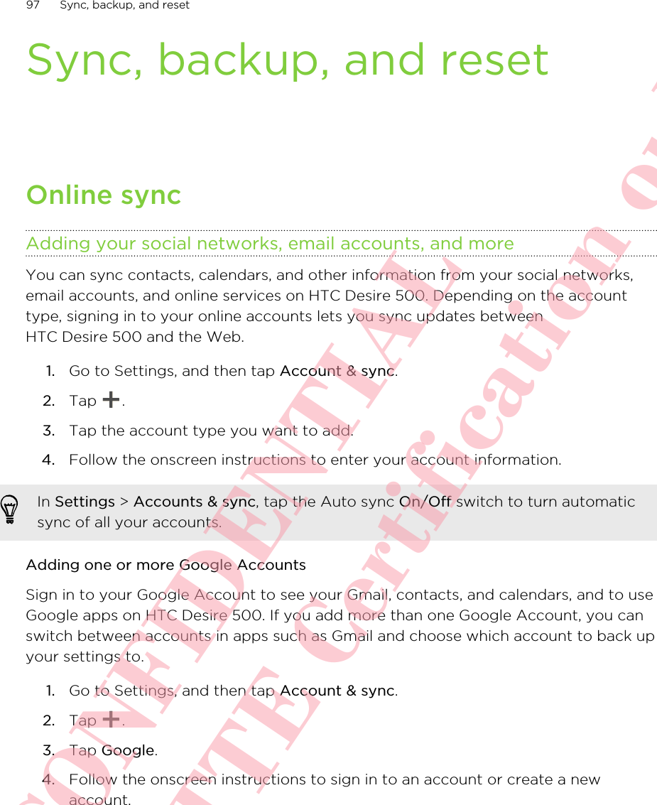 Sync, backup, and resetOnline syncAdding your social networks, email accounts, and moreYou can sync contacts, calendars, and other information from your social networks,email accounts, and online services on HTC Desire 500. Depending on the accounttype, signing in to your online accounts lets you sync updates betweenHTC Desire 500 and the Web.1. Go to Settings, and then tap Account &amp; sync.2. Tap  .3. Tap the account type you want to add.4. Follow the onscreen instructions to enter your account information.In Settings &gt; Accounts &amp; sync, tap the Auto sync On/Off switch to turn automaticsync of all your accounts.Adding one or more Google AccountsSign in to your Google Account to see your Gmail, contacts, and calendars, and to useGoogle apps on HTC Desire 500. If you add more than one Google Account, you canswitch between accounts in apps such as Gmail and choose which account to back upyour settings to.1. Go to Settings, and then tap Account &amp; sync.2. Tap  .3. Tap Google.4. Follow the onscreen instructions to sign in to an account or create a newaccount.97 Sync, backup, and resetHTC CONFIDENTIAL For R&amp;TTE Certification only