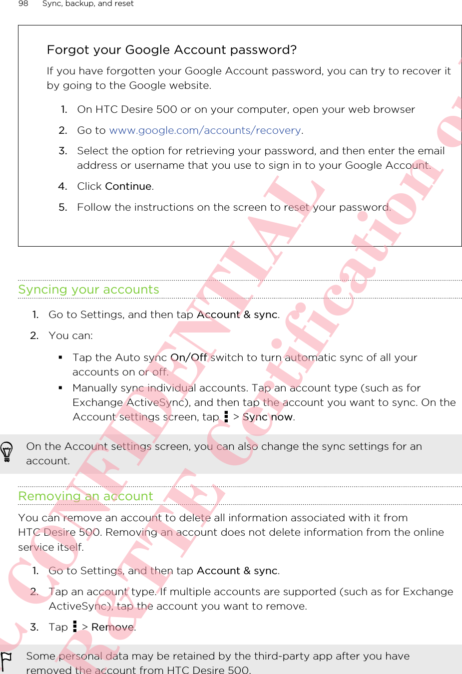 Forgot your Google Account password?If you have forgotten your Google Account password, you can try to recover itby going to the Google website.1. On HTC Desire 500 or on your computer, open your web browser2. Go to www.google.com/accounts/recovery.3. Select the option for retrieving your password, and then enter the emailaddress or username that you use to sign in to your Google Account.4. Click Continue.5. Follow the instructions on the screen to reset your password.Syncing your accounts1. Go to Settings, and then tap Account &amp; sync.2. You can:§Tap the Auto sync On/Off switch to turn automatic sync of all youraccounts on or off.§Manually sync individual accounts. Tap an account type (such as forExchange ActiveSync), and then tap the account you want to sync. On theAccount settings screen, tap   &gt; Sync now.On the Account settings screen, you can also change the sync settings for anaccount.Removing an accountYou can remove an account to delete all information associated with it fromHTC Desire 500. Removing an account does not delete information from the onlineservice itself.1. Go to Settings, and then tap Account &amp; sync.2. Tap an account type. If multiple accounts are supported (such as for ExchangeActiveSync), tap the account you want to remove.3. Tap   &gt; Remove.Some personal data may be retained by the third-party app after you haveremoved the account from HTC Desire 500.98 Sync, backup, and resetHTC CONFIDENTIAL For R&amp;TTE Certification only