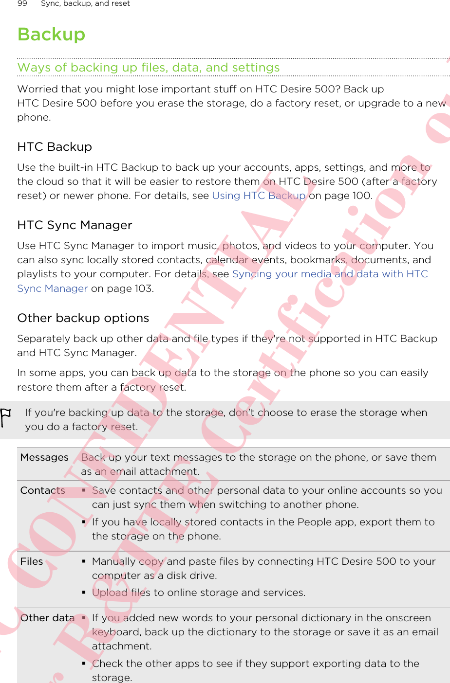 BackupWays of backing up files, data, and settingsWorried that you might lose important stuff on HTC Desire 500? Back upHTC Desire 500 before you erase the storage, do a factory reset, or upgrade to a newphone.HTC BackupUse the built-in HTC Backup to back up your accounts, apps, settings, and more tothe cloud so that it will be easier to restore them on HTC Desire 500 (after a factoryreset) or newer phone. For details, see Using HTC Backup on page 100.HTC Sync ManagerUse HTC Sync Manager to import music, photos, and videos to your computer. Youcan also sync locally stored contacts, calendar events, bookmarks, documents, andplaylists to your computer. For details, see Syncing your media and data with HTCSync Manager on page 103.Other backup optionsSeparately back up other data and file types if they&apos;re not supported in HTC Backupand HTC Sync Manager.In some apps, you can back up data to the storage on the phone so you can easilyrestore them after a factory reset.If you&apos;re backing up data to the storage, don&apos;t choose to erase the storage whenyou do a factory reset.Messages Back up your text messages to the storage on the phone, or save themas an email attachment.Contacts §Save contacts and other personal data to your online accounts so youcan just sync them when switching to another phone.§If you have locally stored contacts in the People app, export them tothe storage on the phone.Files §Manually copy and paste files by connecting HTC Desire 500 to yourcomputer as a disk drive.§Upload files to online storage and services.Other data §If you added new words to your personal dictionary in the onscreenkeyboard, back up the dictionary to the storage or save it as an emailattachment.§Check the other apps to see if they support exporting data to thestorage.99 Sync, backup, and resetHTC CONFIDENTIAL For R&amp;TTE Certification only