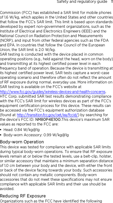 Safety and regulatory guide    11 Commission (FCC) has established a SAR limit for mobile phones of 1.6 W/kg, which applies in the United States and other countries that follow the FCC’s SAR limit. This limit is based upon standards developed by expert non-government organizations, such as the Institute of Electrical and Electronics Engineers (IEEE) and the National Council on Radiation Protection and Measurements (NCRP), and input from other federal agencies such as the FDA and EPA. In countries that follow the Council of the European Union, the SAR limit is 2.0 W/kg.         SAR testing is conducted with the device placed in common operating positions (e.g., held against the head, worn on the body) and transmitting at its highest certified power level in each frequency band of operation. Because the device is transmitting at its highest certified power level, SAR tests capture a worst-case operating scenario and therefore often do not reflect the amount of RF exposure during normal, everyday use. More information on SAR testing is available on the FCC’s website at http://www.fcc.gov/guides/wireless-devices-and-health-concerns.     HTC Corp. submitted SAR test results demonstrating compliance with the FCC’s SAR limit for wireless devices as part of the FCC’s equipment certification process for this device. These results can be accessed via the FCC’s equipment authorization database (found at http://transition.fcc.gov/oet/ea/fccid/) by searching for the device’s FCC ID: NM80P4E100.This device’s maximum SAR values as reported to the FCC are:  Head: 0.84 W/kg@1g  Body-worn Accessory: 0.99 W/kg@1g Body-worn Operation This device was tested for compliance with applicable SAR limits during typical body-worn operations. To ensure that RF exposure levels remain at or below the tested levels, use a belt-clip, holster, or similar accessory that maintains a minimum separation distance of 1.0 cm between your body and the device, with either the front or back of the device facing towards your body. Such accessories should not contain any metallic components. Body-worn accessories that do not meet these specifications may not ensure compliance with applicable SAR limits and their use should be avoided. Reducing RF Exposure   Organizations such as the FCC have identified the following 