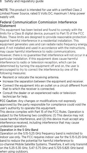 8    Safety and regulatory guide NOTE: This product is intended for use with a certified Class 2 Limited Power Source, rated 5 Volts DC, maximum 1 Amp power supply unit. Federal Communication Commission Interference Statement This equipment has been tested and found to comply with the limits for a Class B digital device, pursuant to Part 15 of the FCC Rules. These limits are designed to provide reasonable protection against harmful interference in a residential installation. This equipment generates uses and can radiate radio frequency energy and, if not installed and used in accordance with the instructions, may cause harmful interference to radio communications. However, there is no guarantee that interference will not occur in a particular installation. If this equipment does cause harmful interference to radio or television reception, which can be determined by turning the equipment off and on, the user is encouraged to try to correct the interference by one of the following measures:  Reorient or relocate the receiving antenna.    Increase the separation between the equipment and receiver.  Connect the equipment into an outlet on a circuit different from that to which the receiver is connected.  Consult the dealer or an experienced radio or television technician for help.   FCC Caution: Any changes or modifications not expressly approved by the party responsible for compliance could void the user’s authority to operate this equipment. This device complies with Part 15 of the FCC Rules. Operation is subject to the following two conditions: (1) This device may not cause harmful interference, and (2) this device must accept any interference received, including interference that may cause undesired operation. Operation in the 5 GHz Band Operation on the 5.15-5.25 GHz frequency band is restricted to indoor use only. The FCC requires indoor use for the 5.15-5.25 GHz band to reduce the potential for harmful interference to co-channel Mobile Satellite Systems. Therefore, it will only transmit on the 5.25-5.35 GHz, 5.47-5.75 GHz and 5.725-5.825 GHz band when using outdoors.  
