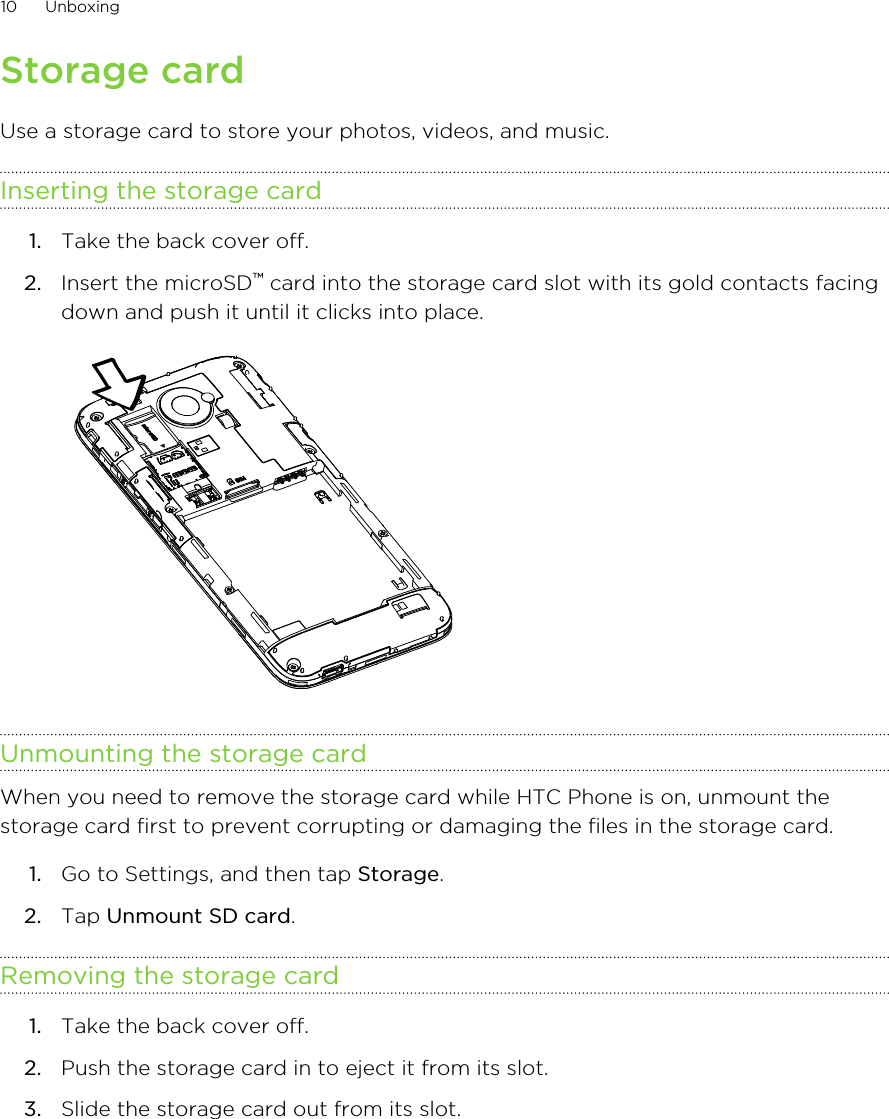 Storage cardUse a storage card to store your photos, videos, and music.Inserting the storage card1. Take the back cover off.2. Insert the microSD™ card into the storage card slot with its gold contacts facingdown and push it until it clicks into place. Unmounting the storage cardWhen you need to remove the storage card while HTC Phone is on, unmount thestorage card first to prevent corrupting or damaging the files in the storage card.1. Go to Settings, and then tap Storage.2. Tap Unmount SD card.Removing the storage card1. Take the back cover off.2. Push the storage card in to eject it from its slot.3. Slide the storage card out from its slot.10 UnboxingHTC Confidential for Certification HTC Confidential for Certification 