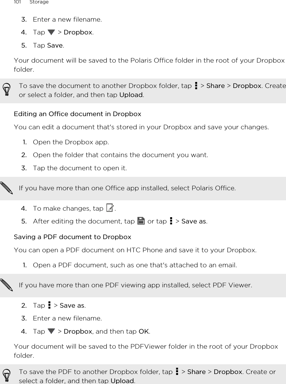 3. Enter a new filename.4. Tap   &gt; Dropbox.5. Tap Save.Your document will be saved to the Polaris Office folder in the root of your Dropboxfolder.To save the document to another Dropbox folder, tap   &gt; Share &gt; Dropbox. Createor select a folder, and then tap Upload.Editing an Office document in DropboxYou can edit a document that&apos;s stored in your Dropbox and save your changes.1. Open the Dropbox app.2. Open the folder that contains the document you want.3. Tap the document to open it. If you have more than one Office app installed, select Polaris Office.4. To make changes, tap  .5. After editing the document, tap   or tap   &gt; Save as.Saving a PDF document to DropboxYou can open a PDF document on HTC Phone and save it to your Dropbox.1. Open a PDF document, such as one that&apos;s attached to an email. If you have more than one PDF viewing app installed, select PDF Viewer.2. Tap   &gt; Save as.3. Enter a new filename.4. Tap   &gt; Dropbox, and then tap OK.Your document will be saved to the PDFViewer folder in the root of your Dropboxfolder.To save the PDF to another Dropbox folder, tap   &gt; Share &gt; Dropbox. Create orselect a folder, and then tap Upload.101 StorageHTC Confidential for Certification HTC Confidential for Certification 