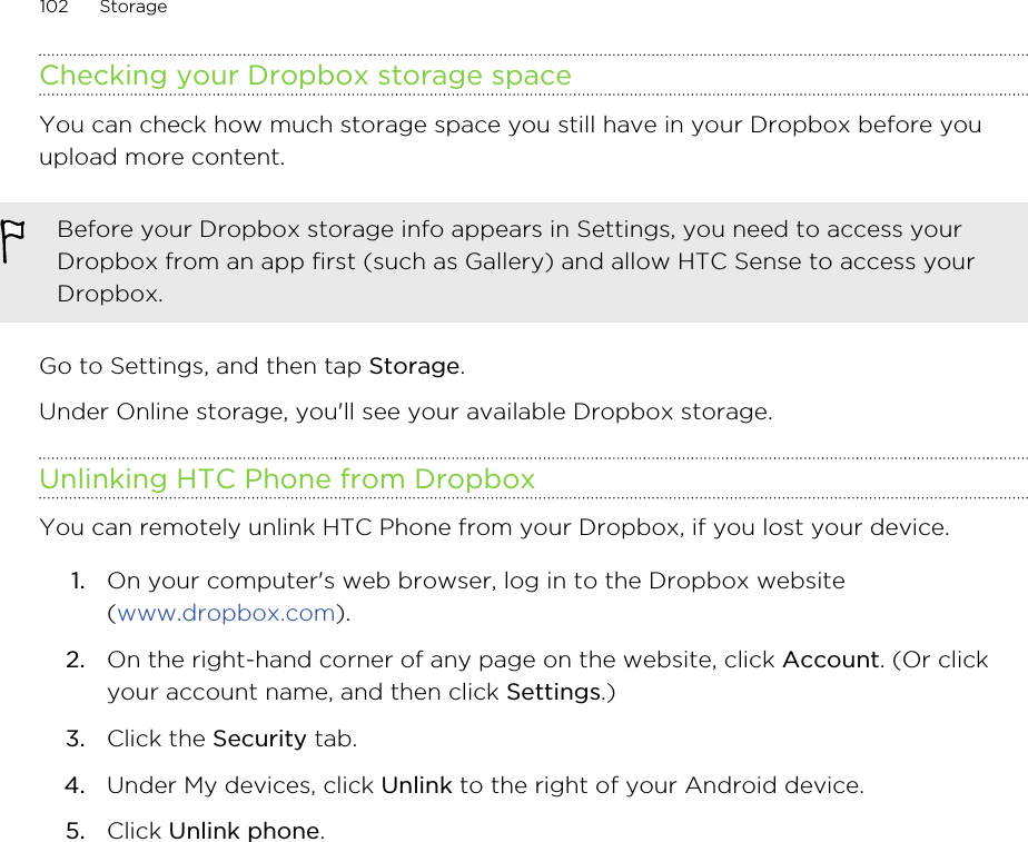 Checking your Dropbox storage spaceYou can check how much storage space you still have in your Dropbox before youupload more content.Before your Dropbox storage info appears in Settings, you need to access yourDropbox from an app first (such as Gallery) and allow HTC Sense to access yourDropbox.Go to Settings, and then tap Storage.Under Online storage, you&apos;ll see your available Dropbox storage.Unlinking HTC Phone from DropboxYou can remotely unlink HTC Phone from your Dropbox, if you lost your device.1. On your computer&apos;s web browser, log in to the Dropbox website(www.dropbox.com).2. On the right-hand corner of any page on the website, click Account. (Or clickyour account name, and then click Settings.)3. Click the Security tab.4. Under My devices, click Unlink to the right of your Android device.5. Click Unlink phone.102 StorageHTC Confidential for Certification HTC Confidential for Certification 