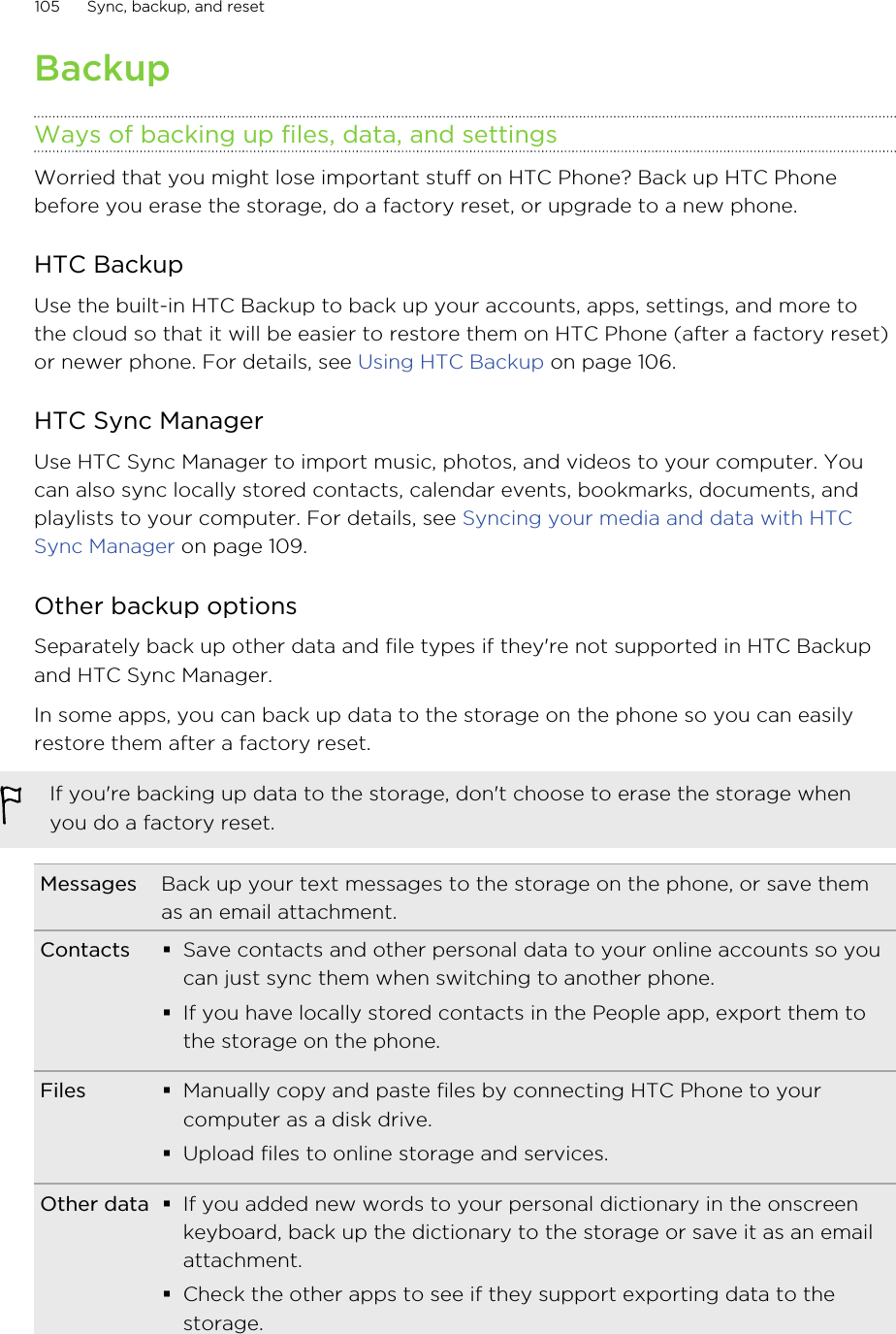 BackupWays of backing up files, data, and settingsWorried that you might lose important stuff on HTC Phone? Back up HTC Phonebefore you erase the storage, do a factory reset, or upgrade to a new phone.HTC BackupUse the built-in HTC Backup to back up your accounts, apps, settings, and more tothe cloud so that it will be easier to restore them on HTC Phone (after a factory reset)or newer phone. For details, see Using HTC Backup on page 106.HTC Sync ManagerUse HTC Sync Manager to import music, photos, and videos to your computer. Youcan also sync locally stored contacts, calendar events, bookmarks, documents, andplaylists to your computer. For details, see Syncing your media and data with HTCSync Manager on page 109.Other backup optionsSeparately back up other data and file types if they&apos;re not supported in HTC Backupand HTC Sync Manager.In some apps, you can back up data to the storage on the phone so you can easilyrestore them after a factory reset.If you&apos;re backing up data to the storage, don&apos;t choose to erase the storage whenyou do a factory reset.Messages Back up your text messages to the storage on the phone, or save themas an email attachment.Contacts §Save contacts and other personal data to your online accounts so youcan just sync them when switching to another phone.§If you have locally stored contacts in the People app, export them tothe storage on the phone.Files §Manually copy and paste files by connecting HTC Phone to yourcomputer as a disk drive.§Upload files to online storage and services.Other data §If you added new words to your personal dictionary in the onscreenkeyboard, back up the dictionary to the storage or save it as an emailattachment.§Check the other apps to see if they support exporting data to thestorage.105 Sync, backup, and resetHTC Confidential for Certification HTC Confidential for Certification 