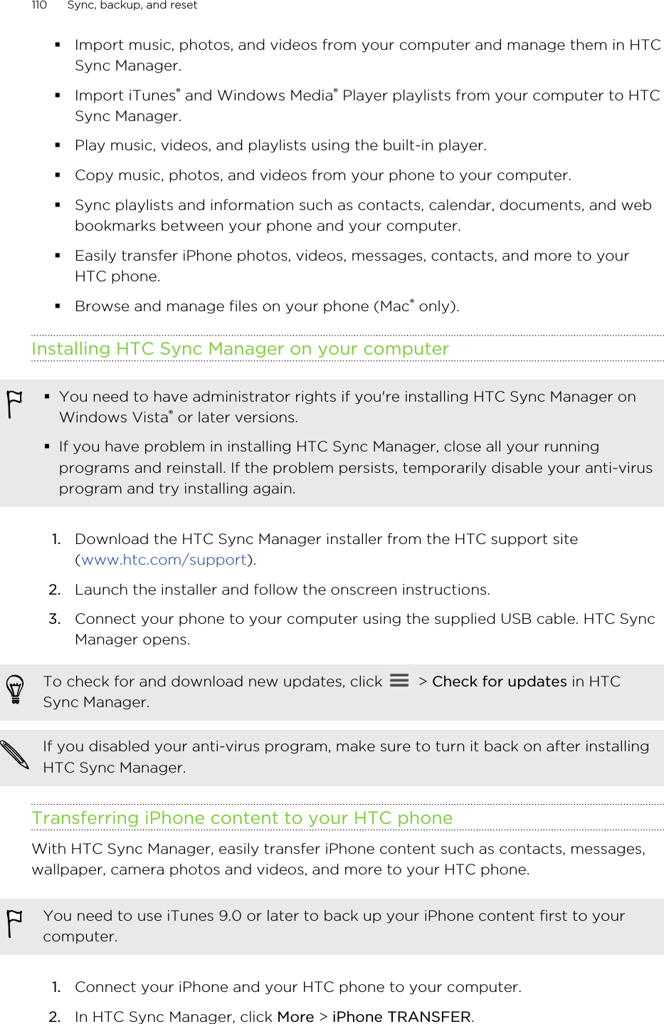 §Import music, photos, and videos from your computer and manage them in HTCSync Manager.§Import iTunes® and Windows Media® Player playlists from your computer to HTCSync Manager.§Play music, videos, and playlists using the built-in player.§Copy music, photos, and videos from your phone to your computer.§Sync playlists and information such as contacts, calendar, documents, and webbookmarks between your phone and your computer.§Easily transfer iPhone photos, videos, messages, contacts, and more to yourHTC phone.§Browse and manage files on your phone (Mac® only).Installing HTC Sync Manager on your computer§You need to have administrator rights if you&apos;re installing HTC Sync Manager onWindows Vista® or later versions.§If you have problem in installing HTC Sync Manager, close all your runningprograms and reinstall. If the problem persists, temporarily disable your anti-virusprogram and try installing again.1. Download the HTC Sync Manager installer from the HTC support site(www.htc.com/support).2. Launch the installer and follow the onscreen instructions.3. Connect your phone to your computer using the supplied USB cable. HTC SyncManager opens.To check for and download new updates, click   &gt; Check for updates in HTCSync Manager.If you disabled your anti-virus program, make sure to turn it back on after installingHTC Sync Manager.Transferring iPhone content to your HTC phoneWith HTC Sync Manager, easily transfer iPhone content such as contacts, messages,wallpaper, camera photos and videos, and more to your HTC phone.You need to use iTunes 9.0 or later to back up your iPhone content first to yourcomputer.1. Connect your iPhone and your HTC phone to your computer.2. In HTC Sync Manager, click More &gt; iPhone TRANSFER.110 Sync, backup, and resetHTC Confidential for Certification HTC Confidential for Certification 