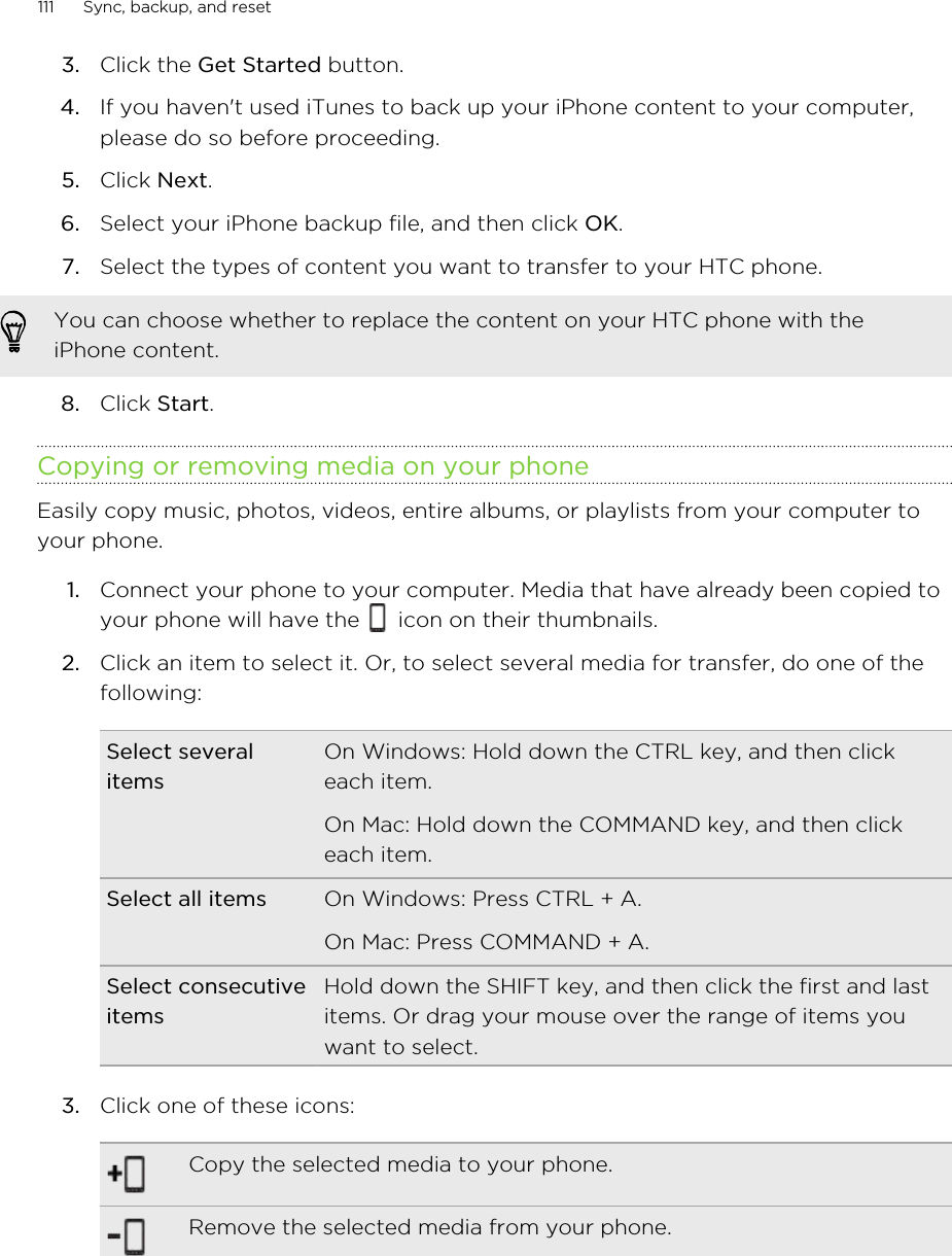 3. Click the Get Started button.4. If you haven&apos;t used iTunes to back up your iPhone content to your computer,please do so before proceeding.5. Click Next.6. Select your iPhone backup file, and then click OK.7. Select the types of content you want to transfer to your HTC phone. You can choose whether to replace the content on your HTC phone with theiPhone content.8. Click Start.Copying or removing media on your phoneEasily copy music, photos, videos, entire albums, or playlists from your computer toyour phone.1. Connect your phone to your computer. Media that have already been copied toyour phone will have the   icon on their thumbnails.2. Click an item to select it. Or, to select several media for transfer, do one of thefollowing:Select severalitemsOn Windows: Hold down the CTRL key, and then clickeach item.On Mac: Hold down the COMMAND key, and then clickeach item.Select all items On Windows: Press CTRL + A.On Mac: Press COMMAND + A.Select consecutiveitemsHold down the SHIFT key, and then click the first and lastitems. Or drag your mouse over the range of items youwant to select.3. Click one of these icons:Copy the selected media to your phone.Remove the selected media from your phone.111 Sync, backup, and resetHTC Confidential for Certification HTC Confidential for Certification 