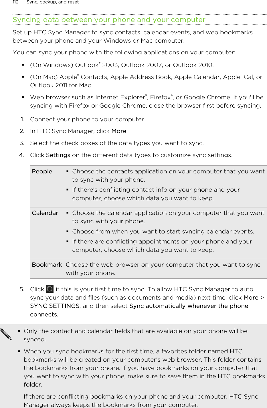 Syncing data between your phone and your computerSet up HTC Sync Manager to sync contacts, calendar events, and web bookmarksbetween your phone and your Windows or Mac computer.You can sync your phone with the following applications on your computer:§(On Windows) Outlook® 2003, Outlook 2007, or Outlook 2010.§(On Mac) Apple® Contacts, Apple Address Book, Apple Calendar, Apple iCal, orOutlook 2011 for Mac.§Web browser such as Internet Explorer®, Firefox®, or Google Chrome. If you&apos;ll besyncing with Firefox or Google Chrome, close the browser first before syncing.1. Connect your phone to your computer.2. In HTC Sync Manager, click More.3. Select the check boxes of the data types you want to sync.4. Click Settings on the different data types to customize sync settings.People §Choose the contacts application on your computer that you wantto sync with your phone.§If there&apos;s conflicting contact info on your phone and yourcomputer, choose which data you want to keep.Calendar §Choose the calendar application on your computer that you wantto sync with your phone.§Choose from when you want to start syncing calendar events.§If there are conflicting appointments on your phone and yourcomputer, choose which data you want to keep.Bookmark Choose the web browser on your computer that you want to syncwith your phone.5. Click   if this is your first time to sync. To allow HTC Sync Manager to autosync your data and files (such as documents and media) next time, click More &gt;SYNC SETTINGS, and then select Sync automatically whenever the phoneconnects.§Only the contact and calendar fields that are available on your phone will besynced.§When you sync bookmarks for the first time, a favorites folder named HTCbookmarks will be created on your computer&apos;s web browser. This folder containsthe bookmarks from your phone. If you have bookmarks on your computer thatyou want to sync with your phone, make sure to save them in the HTC bookmarksfolder.If there are conflicting bookmarks on your phone and your computer, HTC SyncManager always keeps the bookmarks from your computer.112 Sync, backup, and resetHTC Confidential for Certification HTC Confidential for Certification 