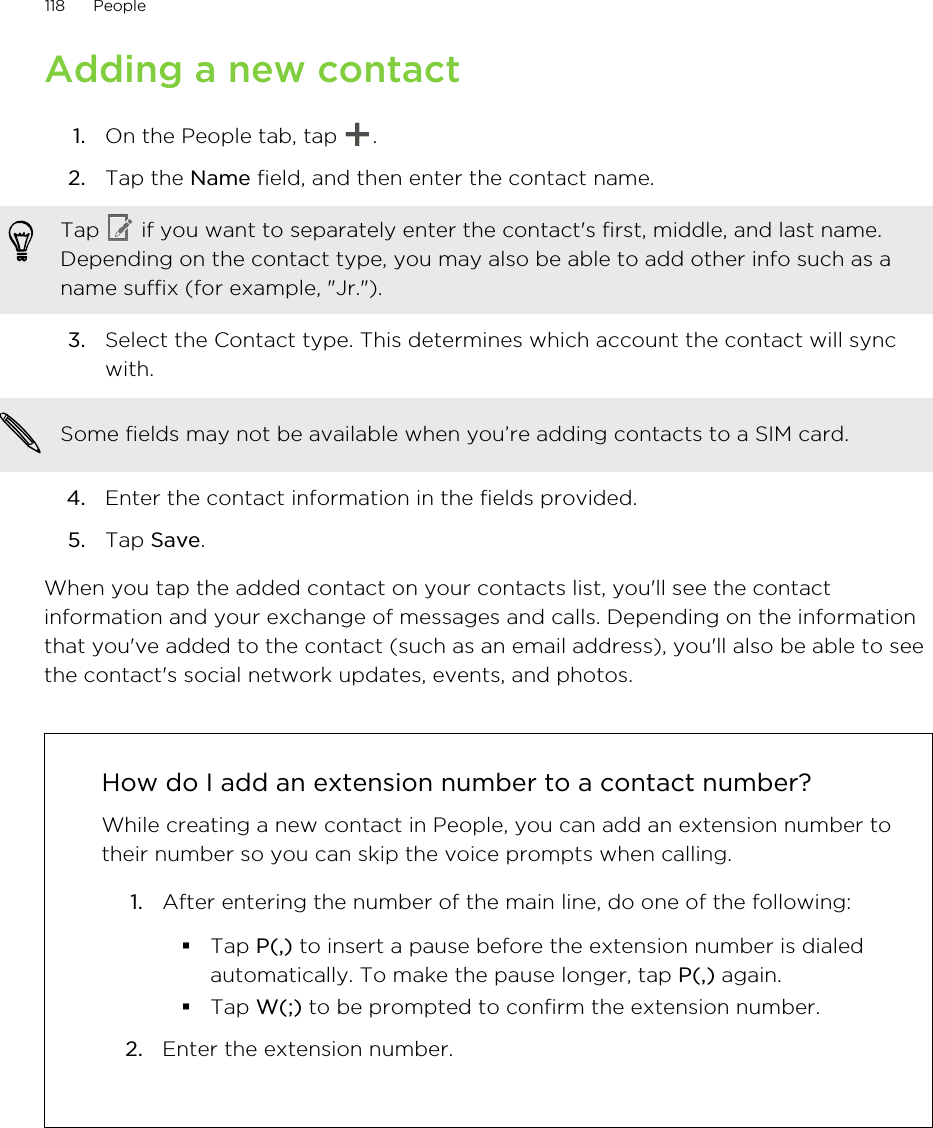 Adding a new contact1. On the People tab, tap  .2. Tap the Name field, and then enter the contact name. Tap   if you want to separately enter the contact&apos;s first, middle, and last name.Depending on the contact type, you may also be able to add other info such as aname suffix (for example, &quot;Jr.&quot;).3. Select the Contact type. This determines which account the contact will syncwith. Some fields may not be available when you’re adding contacts to a SIM card.4. Enter the contact information in the fields provided.5. Tap Save.When you tap the added contact on your contacts list, you&apos;ll see the contactinformation and your exchange of messages and calls. Depending on the informationthat you&apos;ve added to the contact (such as an email address), you&apos;ll also be able to seethe contact&apos;s social network updates, events, and photos.How do I add an extension number to a contact number?While creating a new contact in People, you can add an extension number totheir number so you can skip the voice prompts when calling.1. After entering the number of the main line, do one of the following:§Tap P(,) to insert a pause before the extension number is dialedautomatically. To make the pause longer, tap P(,) again.§Tap W(;) to be prompted to confirm the extension number.2. Enter the extension number.118 PeopleHTC Confidential for Certification HTC Confidential for Certification 