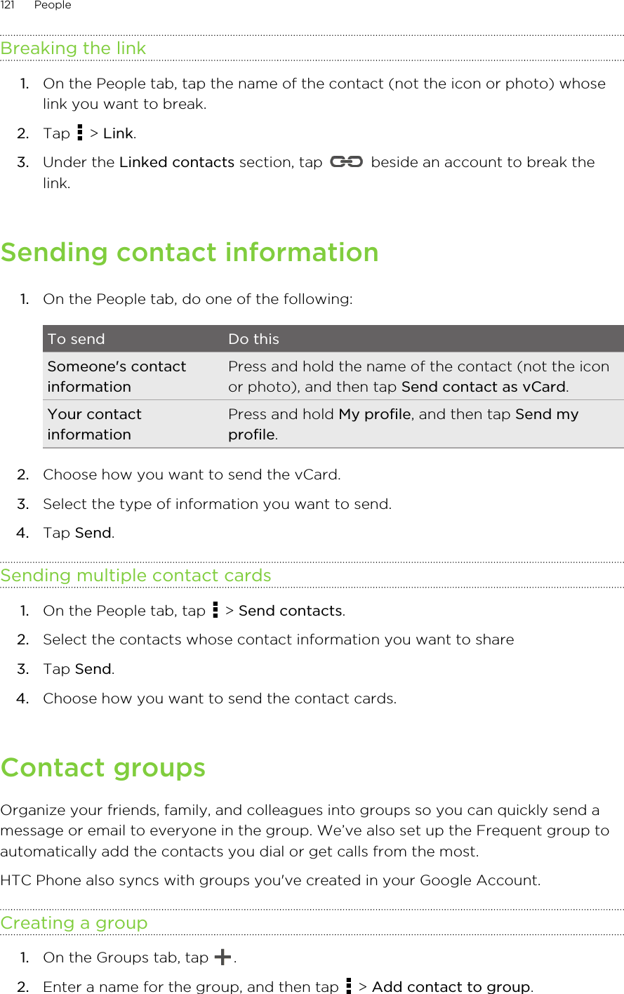 Breaking the link1. On the People tab, tap the name of the contact (not the icon or photo) whoselink you want to break.2. Tap   &gt; Link.3. Under the Linked contacts section, tap   beside an account to break thelink.Sending contact information1. On the People tab, do one of the following:To send Do thisSomeone&apos;s contactinformationPress and hold the name of the contact (not the iconor photo), and then tap Send contact as vCard.Your contactinformationPress and hold My profile, and then tap Send myprofile.2. Choose how you want to send the vCard.3. Select the type of information you want to send.4. Tap Send.Sending multiple contact cards1. On the People tab, tap   &gt; Send contacts.2. Select the contacts whose contact information you want to share3. Tap Send.4. Choose how you want to send the contact cards.Contact groupsOrganize your friends, family, and colleagues into groups so you can quickly send amessage or email to everyone in the group. We’ve also set up the Frequent group toautomatically add the contacts you dial or get calls from the most.HTC Phone also syncs with groups you&apos;ve created in your Google Account.Creating a group1. On the Groups tab, tap  .2. Enter a name for the group, and then tap   &gt; Add contact to group.121 PeopleHTC Confidential for Certification HTC Confidential for Certification 