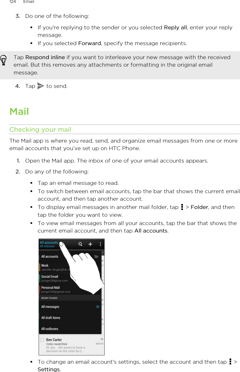 3. Do one of the following:§If you&apos;re replying to the sender or you selected Reply all, enter your replymessage.§If you selected Forward, specify the message recipients.Tap Respond inline if you want to interleave your new message with the receivedemail. But this removes any attachments or formatting in the original emailmessage.4. Tap   to send.MailChecking your mailThe Mail app is where you read, send, and organize email messages from one or moreemail accounts that you’ve set up on HTC Phone.1. Open the Mail app. The inbox of one of your email accounts appears.2. Do any of the following:§Tap an email message to read.§To switch between email accounts, tap the bar that shows the current emailaccount, and then tap another account.§To display email messages in another mail folder, tap   &gt; Folder, and thentap the folder you want to view.§To view email messages from all your accounts, tap the bar that shows thecurrent email account, and then tap All accounts.§To change an email account&apos;s settings, select the account and then tap   &gt;Settings.124 EmailHTC Confidential for Certification HTC Confidential for Certification 