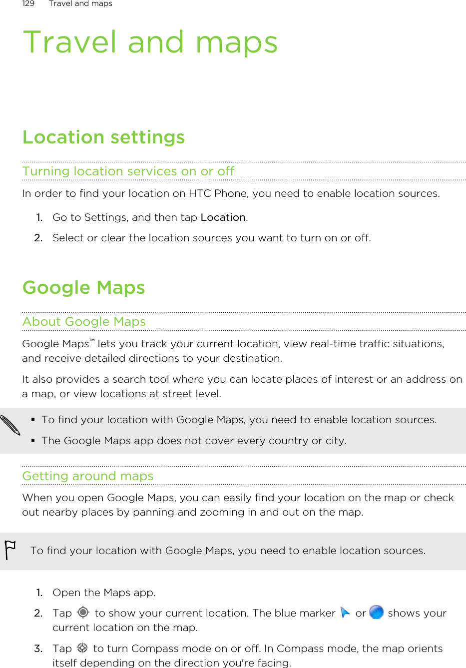 Travel and mapsLocation settingsTurning location services on or offIn order to find your location on HTC Phone, you need to enable location sources.1. Go to Settings, and then tap Location.2. Select or clear the location sources you want to turn on or off.Google MapsAbout Google MapsGoogle Maps™ lets you track your current location, view real-time traffic situations,and receive detailed directions to your destination.It also provides a search tool where you can locate places of interest or an address ona map, or view locations at street level.§To find your location with Google Maps, you need to enable location sources.§The Google Maps app does not cover every country or city.Getting around mapsWhen you open Google Maps, you can easily find your location on the map or checkout nearby places by panning and zooming in and out on the map.To find your location with Google Maps, you need to enable location sources.1. Open the Maps app.2. Tap   to show your current location. The blue marker   or   shows yourcurrent location on the map.3. Tap   to turn Compass mode on or off. In Compass mode, the map orientsitself depending on the direction you&apos;re facing.129 Travel and mapsHTC Confidential for Certification HTC Confidential for Certification 