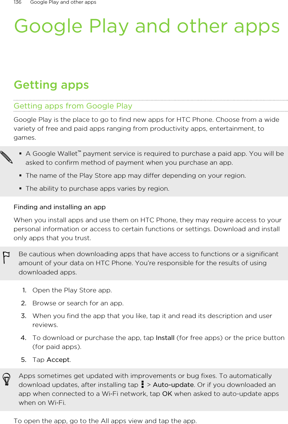 Google Play and other appsGetting appsGetting apps from Google PlayGoogle Play is the place to go to find new apps for HTC Phone. Choose from a widevariety of free and paid apps ranging from productivity apps, entertainment, togames.§A Google Wallet™ payment service is required to purchase a paid app. You will beasked to confirm method of payment when you purchase an app.§The name of the Play Store app may differ depending on your region.§The ability to purchase apps varies by region.Finding and installing an appWhen you install apps and use them on HTC Phone, they may require access to yourpersonal information or access to certain functions or settings. Download and installonly apps that you trust.Be cautious when downloading apps that have access to functions or a significantamount of your data on HTC Phone. You’re responsible for the results of usingdownloaded apps.1. Open the Play Store app.2. Browse or search for an app.3. When you find the app that you like, tap it and read its description and userreviews.4. To download or purchase the app, tap Install (for free apps) or the price button(for paid apps).5. Tap Accept. Apps sometimes get updated with improvements or bug fixes. To automaticallydownload updates, after installing tap   &gt; Auto-update. Or if you downloaded anapp when connected to a Wi‑Fi network, tap OK when asked to auto-update appswhen on Wi‑Fi.To open the app, go to the All apps view and tap the app.136 Google Play and other appsHTC Confidential for Certification HTC Confidential for Certification 