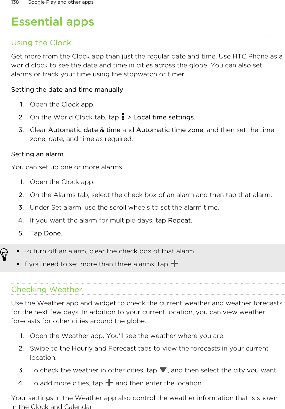 Essential appsUsing the ClockGet more from the Clock app than just the regular date and time. Use HTC Phone as aworld clock to see the date and time in cities across the globe. You can also setalarms or track your time using the stopwatch or timer.Setting the date and time manually1. Open the Clock app.2. On the World Clock tab, tap   &gt; Local time settings.3. Clear Automatic date &amp; time and Automatic time zone, and then set the timezone, date, and time as required.Setting an alarmYou can set up one or more alarms.1. Open the Clock app.2. On the Alarms tab, select the check box of an alarm and then tap that alarm.3. Under Set alarm, use the scroll wheels to set the alarm time.4. If you want the alarm for multiple days, tap Repeat.5. Tap Done.§To turn off an alarm, clear the check box of that alarm.§If you need to set more than three alarms, tap  .Checking WeatherUse the Weather app and widget to check the current weather and weather forecastsfor the next few days. In addition to your current location, you can view weatherforecasts for other cities around the globe.1. Open the Weather app. You&apos;ll see the weather where you are.2. Swipe to the Hourly and Forecast tabs to view the forecasts in your currentlocation.3. To check the weather in other cities, tap  , and then select the city you want.4. To add more cities, tap   and then enter the location.Your settings in the Weather app also control the weather information that is shownin the Clock and Calendar.138 Google Play and other appsHTC Confidential for Certification HTC Confidential for Certification 