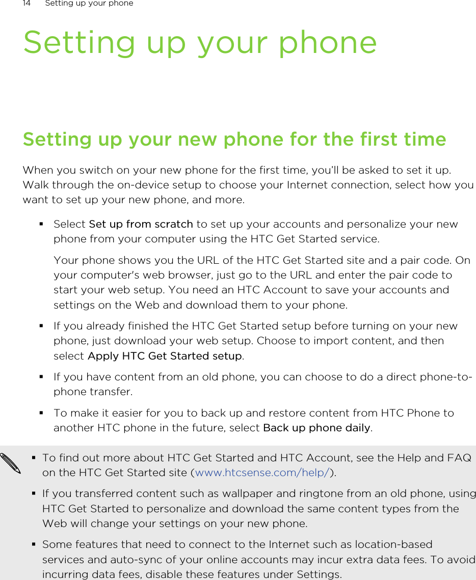 Setting up your phoneSetting up your new phone for the first timeWhen you switch on your new phone for the first time, you’ll be asked to set it up.Walk through the on-device setup to choose your Internet connection, select how youwant to set up your new phone, and more.§Select Set up from scratch to set up your accounts and personalize your newphone from your computer using the HTC Get Started service. Your phone shows you the URL of the HTC Get Started site and a pair code. Onyour computer&apos;s web browser, just go to the URL and enter the pair code tostart your web setup. You need an HTC Account to save your accounts andsettings on the Web and download them to your phone.§If you already finished the HTC Get Started setup before turning on your newphone, just download your web setup. Choose to import content, and thenselect Apply HTC Get Started setup.§If you have content from an old phone, you can choose to do a direct phone-to-phone transfer.§To make it easier for you to back up and restore content from HTC Phone toanother HTC phone in the future, select Back up phone daily.§To find out more about HTC Get Started and HTC Account, see the Help and FAQon the HTC Get Started site (www.htcsense.com/help/).§If you transferred content such as wallpaper and ringtone from an old phone, usingHTC Get Started to personalize and download the same content types from theWeb will change your settings on your new phone.§Some features that need to connect to the Internet such as location-basedservices and auto-sync of your online accounts may incur extra data fees. To avoidincurring data fees, disable these features under Settings.14 Setting up your phoneHTC Confidential for Certification HTC Confidential for Certification 