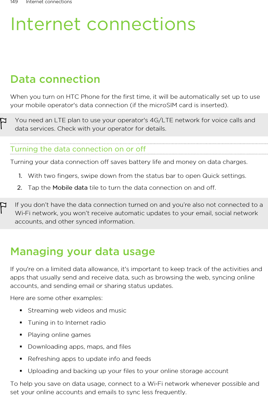 Internet connectionsData connectionWhen you turn on HTC Phone for the first time, it will be automatically set up to useyour mobile operator&apos;s data connection (if the microSIM card is inserted).You need an LTE plan to use your operator&apos;s 4G/LTE network for voice calls anddata services. Check with your operator for details.Turning the data connection on or offTurning your data connection off saves battery life and money on data charges.1. With two fingers, swipe down from the status bar to open Quick settings.2. Tap the Mobile data tile to turn the data connection on and off.If you don’t have the data connection turned on and you’re also not connected to aWi‑Fi network, you won’t receive automatic updates to your email, social networkaccounts, and other synced information.Managing your data usageIf you&apos;re on a limited data allowance, it&apos;s important to keep track of the activities andapps that usually send and receive data, such as browsing the web, syncing onlineaccounts, and sending email or sharing status updates.Here are some other examples:§Streaming web videos and music§Tuning in to Internet radio§Playing online games§Downloading apps, maps, and files§Refreshing apps to update info and feeds§Uploading and backing up your files to your online storage accountTo help you save on data usage, connect to a Wi‑Fi network whenever possible andset your online accounts and emails to sync less frequently.149 Internet connectionsHTC Confidential for Certification HTC Confidential for Certification 