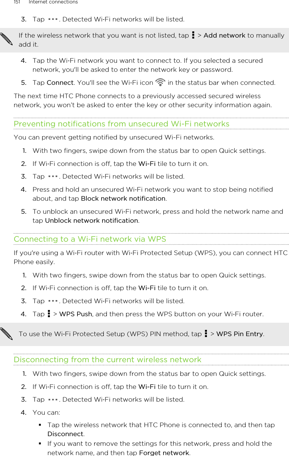 3. Tap  . Detected Wi‑Fi networks will be listed.If the wireless network that you want is not listed, tap   &gt; Add network to manuallyadd it.4. Tap the Wi‑Fi network you want to connect to. If you selected a securednetwork, you&apos;ll be asked to enter the network key or password.5. Tap Connect. You&apos;ll see the Wi‑Fi icon   in the status bar when connected.The next time HTC Phone connects to a previously accessed secured wirelessnetwork, you won’t be asked to enter the key or other security information again.Preventing notifications from unsecured Wi-Fi networksYou can prevent getting notified by unsecured Wi-Fi networks.1. With two fingers, swipe down from the status bar to open Quick settings.2. If Wi‑Fi connection is off, tap the Wi-Fi tile to turn it on.3. Tap  . Detected Wi‑Fi networks will be listed.4. Press and hold an unsecured Wi‑Fi network you want to stop being notifiedabout, and tap Block network notification.5. To unblock an unsecured Wi‑Fi network, press and hold the network name andtap Unblock network notification.Connecting to a Wi‑Fi network via WPSIf you&apos;re using a Wi‑Fi router with Wi‑Fi Protected Setup (WPS), you can connect HTCPhone easily.1. With two fingers, swipe down from the status bar to open Quick settings.2. If Wi‑Fi connection is off, tap the Wi-Fi tile to turn it on.3. Tap  . Detected Wi‑Fi networks will be listed.4. Tap   &gt; WPS Push, and then press the WPS button on your Wi‑Fi router. To use the Wi‑Fi Protected Setup (WPS) PIN method, tap   &gt; WPS Pin Entry.Disconnecting from the current wireless network1. With two fingers, swipe down from the status bar to open Quick settings.2. If Wi‑Fi connection is off, tap the Wi-Fi tile to turn it on.3. Tap  . Detected Wi‑Fi networks will be listed.4. You can:§Tap the wireless network that HTC Phone is connected to, and then tapDisconnect.§If you want to remove the settings for this network, press and hold thenetwork name, and then tap Forget network.151 Internet connectionsHTC Confidential for Certification HTC Confidential for Certification 