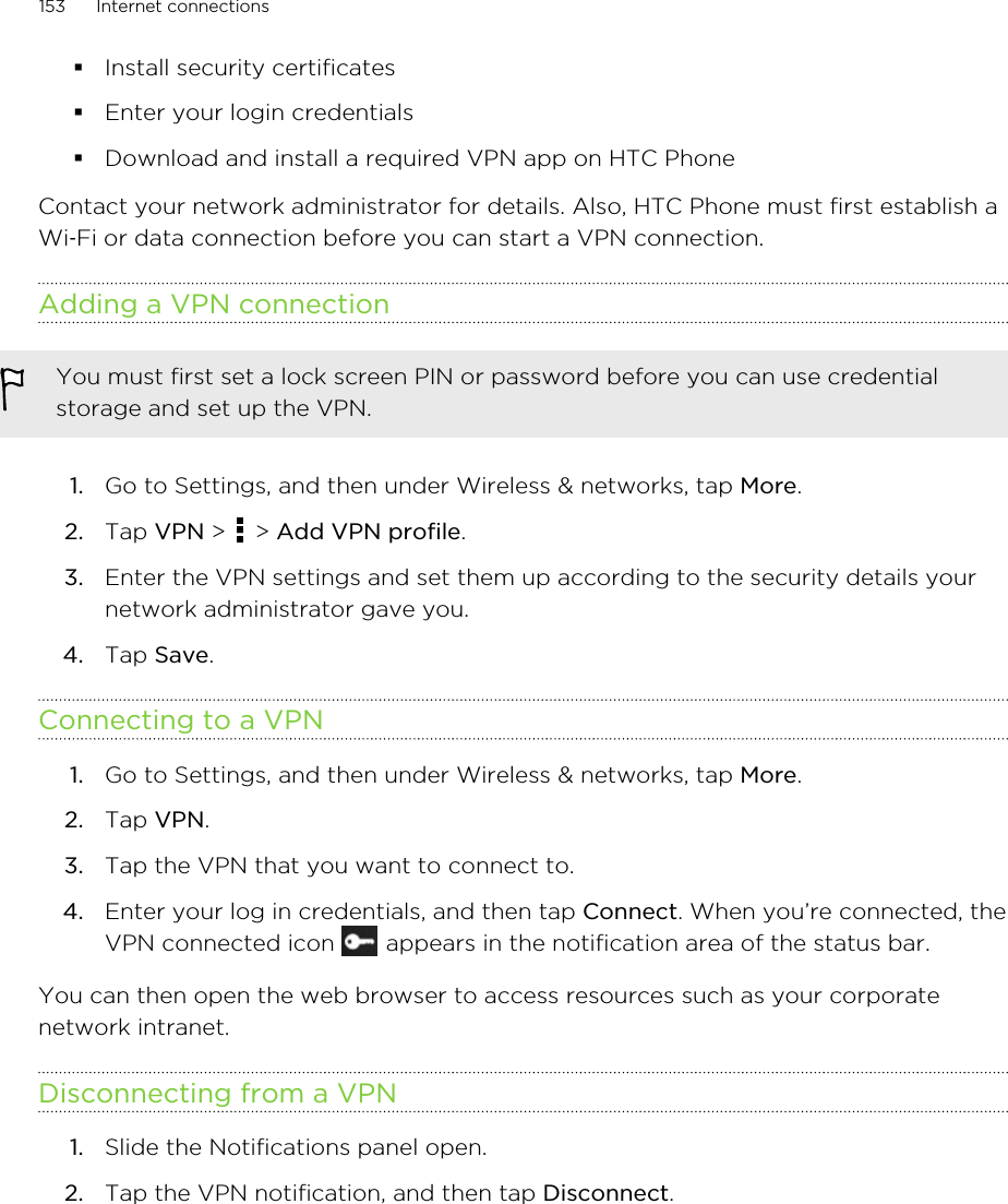 §Install security certificates§Enter your login credentials§Download and install a required VPN app on HTC PhoneContact your network administrator for details. Also, HTC Phone must first establish aWi‑Fi or data connection before you can start a VPN connection.Adding a VPN connectionYou must first set a lock screen PIN or password before you can use credentialstorage and set up the VPN.1. Go to Settings, and then under Wireless &amp; networks, tap More.2. Tap VPN &gt;   &gt; Add VPN profile.3. Enter the VPN settings and set them up according to the security details yournetwork administrator gave you.4. Tap Save.Connecting to a VPN1. Go to Settings, and then under Wireless &amp; networks, tap More.2. Tap VPN.3. Tap the VPN that you want to connect to.4. Enter your log in credentials, and then tap Connect. When you’re connected, theVPN connected icon   appears in the notification area of the status bar.You can then open the web browser to access resources such as your corporatenetwork intranet.Disconnecting from a VPN1. Slide the Notifications panel open.2. Tap the VPN notification, and then tap Disconnect.153 Internet connectionsHTC Confidential for Certification HTC Confidential for Certification 