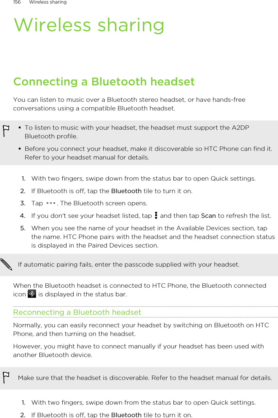 Wireless sharingConnecting a Bluetooth headsetYou can listen to music over a Bluetooth stereo headset, or have hands-freeconversations using a compatible Bluetooth headset.§To listen to music with your headset, the headset must support the A2DPBluetooth profile.§Before you connect your headset, make it discoverable so HTC Phone can find it.Refer to your headset manual for details.1. With two fingers, swipe down from the status bar to open Quick settings.2. If Bluetooth is off, tap the Bluetooth tile to turn it on.3. Tap  . The Bluetooth screen opens.4. If you don&apos;t see your headset listed, tap   and then tap Scan to refresh the list.5. When you see the name of your headset in the Available Devices section, tapthe name. HTC Phone pairs with the headset and the headset connection statusis displayed in the Paired Devices section.If automatic pairing fails, enter the passcode supplied with your headset.When the Bluetooth headset is connected to HTC Phone, the Bluetooth connectedicon   is displayed in the status bar.Reconnecting a Bluetooth headsetNormally, you can easily reconnect your headset by switching on Bluetooth on HTCPhone, and then turning on the headset.However, you might have to connect manually if your headset has been used withanother Bluetooth device.Make sure that the headset is discoverable. Refer to the headset manual for details.1. With two fingers, swipe down from the status bar to open Quick settings.2. If Bluetooth is off, tap the Bluetooth tile to turn it on.156 Wireless sharingHTC Confidential for Certification HTC Confidential for Certification 