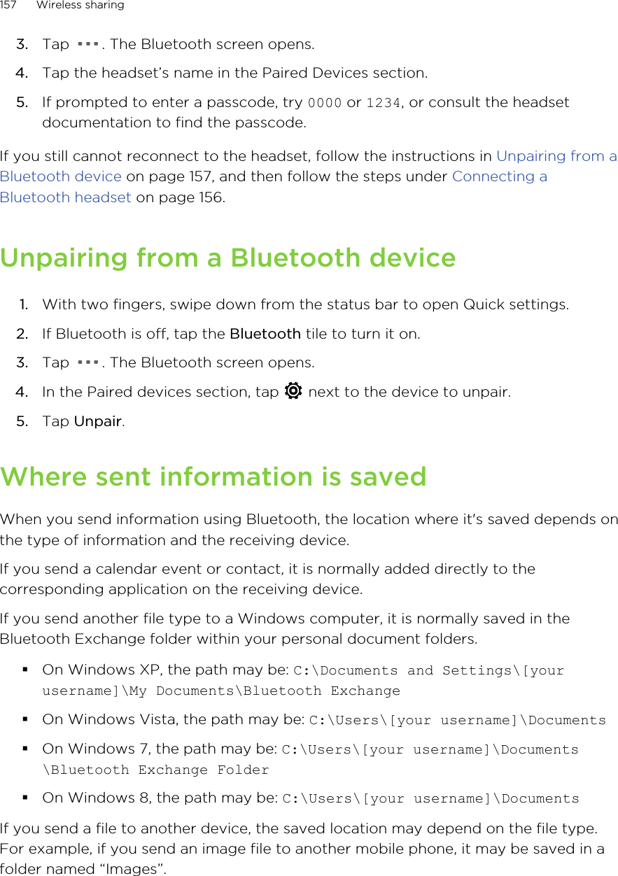 3. Tap  . The Bluetooth screen opens.4. Tap the headset’s name in the Paired Devices section.5. If prompted to enter a passcode, try 0000 or 1234, or consult the headsetdocumentation to find the passcode.If you still cannot reconnect to the headset, follow the instructions in Unpairing from aBluetooth device on page 157, and then follow the steps under Connecting aBluetooth headset on page 156.Unpairing from a Bluetooth device1. With two fingers, swipe down from the status bar to open Quick settings.2. If Bluetooth is off, tap the Bluetooth tile to turn it on.3. Tap  . The Bluetooth screen opens.4. In the Paired devices section, tap   next to the device to unpair.5. Tap Unpair.Where sent information is savedWhen you send information using Bluetooth, the location where it&apos;s saved depends onthe type of information and the receiving device.If you send a calendar event or contact, it is normally added directly to thecorresponding application on the receiving device.If you send another file type to a Windows computer, it is normally saved in theBluetooth Exchange folder within your personal document folders.§On Windows XP, the path may be: C:\Documents and Settings\[yourusername]\My Documents\Bluetooth Exchange§On Windows Vista, the path may be: C:\Users\[your username]\Documents§On Windows 7, the path may be: C:\Users\[your username]\Documents\Bluetooth Exchange Folder§On Windows 8, the path may be: C:\Users\[your username]\DocumentsIf you send a file to another device, the saved location may depend on the file type.For example, if you send an image file to another mobile phone, it may be saved in afolder named “Images”.157 Wireless sharingHTC Confidential for Certification HTC Confidential for Certification 